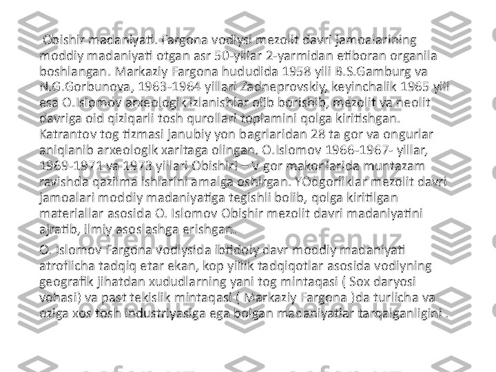   Obishir madaniyati. Fargona vodiysi mezolit davri jamoalarining 
moddiy madaniyati otgan asr 50-yillar 2-yarmidan etiboran organila 
boshlangan. Markaziy Fargona hududida 1958 yili B.S.Gamburg va 
N.G.Gorbunova, 1963-1964 yillari Zadneprovskiy, keyinchalik 1965 yili 
esa O.Islomov arxeologik izlanishlar olib borishib, mezolit va neolit 
davriga oid qiziqarli tosh qurollari toplamini qolga kiritishgan. 
Katrantov tog tizmasi janubiy yon bagrlaridan 28 ta gor va ongurlar 
aniqlanib arxeologik xaritaga olingan. O.Islomov 1966-1967- yillar, 
1969-1971 va 1973 yillari ObishirI – V gor makonlarida muntazam 
ravishda qazilma ishlarini amalga oshirgan. YOdgorliklar mezolit davri 
jamoalari moddiy madaniyatiga tegishli bolib, qolga kiritilgan 
materiallar asosida O. Islomov Obishir mezolit davri madaniyatini 
ajratib, ilmiy asoslashga erishgan. 
O. Islomov Fargona vodiysida ibtidoiy davr moddiy madaniyati 
atroflicha tadqiq etar ekan, kop yillik tadqiqotlar asosida vodiyning 
geografik jihatdan xududlarning yani tog mintaqasi ( Sox daryosi 
vohasi) va past tekislik mintaqasi ( Markaziy Fargona )da turlicha va 
oziga xos tosh industriyasiga ega bolgan madaniyatlar tarqalganligini . 