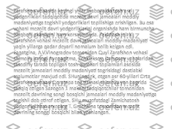 Zarafshon vohasida keyingi yillar maboynida tosh asri 
yodgorliklari tadqiqotida mezolit davri jamoalari moddiy 
madaniyatiga tegishli yodgorliklari topilishiga erishilgan. Bu esa 
vohani mezolit davri yodgorliklarini organishda ham birmuncha 
istiqbolli ekanligini ham korsatmoqda. Takidlash joizki, 
Zarafshon vohasi mezolit davri jamoalari moddiy-madaniyati 
yaqin yillarga qadar deyarli nomalum bolib kelgan edi. 
Faqatgina, A.V.Vinogradov tomonidan Quyi Zarafshon vohasi 
shimoliy irmogi Ayoqagitma, Echkiliksoy, Daryosoy vohalaridan 
tasodifiy tarzda topilgan tosh qurollari toplamlari asosida 
mezolit jamoalari moddiy madaniyati togrisidagi dastlabki 
malumotlar mavjud edi. SHuningdek, otgan asr 60-yillari Orta 
Zarafshon vohasi Qoratepa tog tizmasi shimoliy yon bagrida 
tadqiq etilgan Sazogon 1 makoni tadqiqotchilar tomonidan 
mezolit davrining songi bosqichi jamoalari moddiy madaniyatiga 
tegishli deb etirof etilgan. SHu muzofatdagi Zamichatosh 
yodgorligi ham arxeolog T. Grechkina tomonidan mezolit 
davrining songgi bosqichi bilan yoshlangan. 