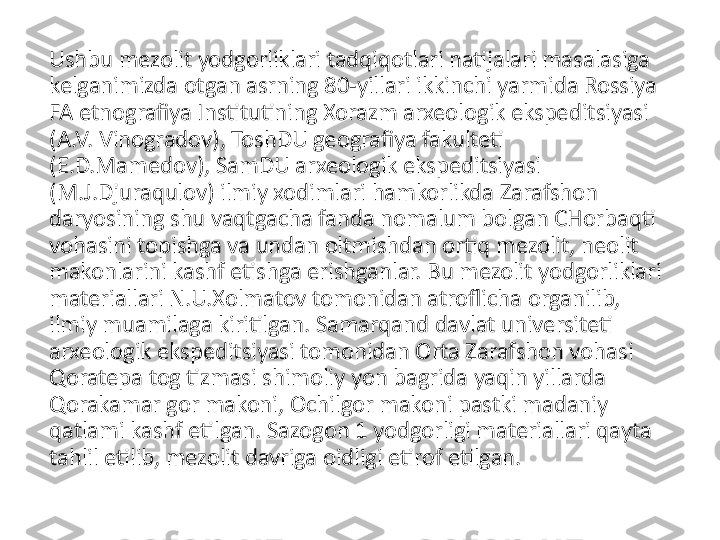 Ushbu mezolit yodgorliklari tadqiqotlari natijalari masalasiga 
kelganimizda otgan asrning 80-yillari ikkinchi yarmida Rossiya 
FA etnografiya Institutining Xorazm arxeologik ekspeditsiyasi 
(A.V. Vinogradov), ToshDU geografiya fakulteti 
(E.D.Mamedov), SamDU arxeologik ekspeditsiyasi 
(M.J.Djuraqulov) ilmiy xodimlari hamkorlikda Zarafshon 
daryosining shu vaqtgacha fanda nomalum bolgan CHorbaqti 
vohasini topishga va undan oltmishdan ortiq mezolit, neolit 
makonlarini kashf etishga erishganlar. Bu mezolit yodgorliklari 
materiallari N.U.Xolmatov tomonidan atroflicha organilib, 
ilmiy muamilaga kiritilgan. Samarqand davlat universiteti 
arxeologik ekspeditsiyasi tomonidan Orta Zarafshon vohasi 
Qoratepa tog tizmasi shimoliy yon bagrida yaqin yillarda 
Qorakamar gor makoni, Ochilgor makoni pastki madaniy 
qatlami kashf etilgan. Sazogon 1 yodgorligi materiallari qayta 
tahlil etilib, mezolit davriga oidligi etirof etilgan. 