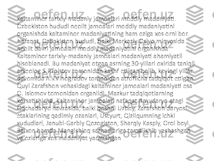 Kaltaminor tarixiy-madaniy jamoalari moddiy madaniyati. 
Ozbekiston hududi neolit jamoalari moddiy madaniyatini 
organishda kaltaminor madaniyatining ham oziga xos orni bor. 
Nafaqat, Ozbekiston hududi, balki Markaziy Osiyo miqyosida 
neolit davri jamoalari moddiy madaniyatini organishda 
Kaltaminor tarixiy-madaniy jamoalari madaniyati ahamiyatli 
hisoblanadi. Bu madaniyat otgan asrning 30-yillari oxirida taniqli 
arxeolog S.P.Tolstov tomonidan kashf etilgan bolib, keyingi yillar 
davomida A.V.Vinogradov tomonidan atroflicha tadqiqot etilgan. 
Quyi Zarafshon vohasidagi kaltaminor jamoalari madaniyati esa 
O. Islomov tomonidan organildi. Mazkur tadqiqotlarning 
korsatishicha, Kaltaminor jamoalari nafaqat Amudaryo etagi 
Oqchadaryo havzasida, balki qoshni Uzboy, Zarafshon daryosi 
etaklarining qadimiy ozanlari, Ustyurt, Qizilqumning ichki 
xududlari, Janubi-Garbiy Qozogiston, Sharqiy Kaspiy, Orol boyi, 
Balxon hamda Mangishloq sarhadlariga tarqalishib yashashgan 
va ozlariga xos madaniyat yaratishgan 