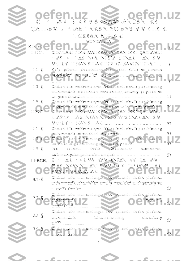 CHETLARI BIKR MAHKAMLANGAN IKKI
QATLAMLI PLASTINKANING ANSIMMETRIK
TEBRANISHLARI
MUNDARIJA
KIRISH  ………………………………………………… ……………… … . .
3
   I-BOB. CHETLARI   BIKR   MAHKAMLANGAN   IKKI   QATLAMLI
ELASTIK   PLASTINKA   NOSTATSIONAR     ANTISIM-
METRIK TEBRANISHLARI HOZIRGI ZAMON HOLATI....
8
1.1- §. Ko’p   qatlamli   plastinkalarni   hisoblashni   statik   va   dinamik
nazariyalari   va   usullari   rivoji …………...............................
…….
8
1.2- §. Chetlari bikr mahkamlangan ikki qatlamli elastik plastinkaning
antisimmetrik tebranishlari masalasining   umumiy qo’yilishi   va
uni yechish usullari  …..……………………………………..… . 19
1.3 - § . Chetlari bikr mahkamlangan ikki qatlamli elastik plastinkaning
antisimmetrik tebranishlari masalasi va uning umumiy yechimi   24
II-BOB. CHETLARI   BIKR   MAHKAMLANGAN   IKKI   QATLAMLI
ELASTIK   PLASTINKANING   NOSTATSIONAR   ANTISIM-
METRIK TEBRANISHLARI  ………………..………………..
32
2.1- §. Chetlari bikr mahkamlangan ikki qatlamli elastik plastinkaning
antisimmetrik tebranishlari tenglamalari  ..…………………….. 38
2.2 - §. Chetlari   bikr   mahkamlangan   ikki   qatlamli   elastik   plastinka
tebranish tenglamalarining ba’zi xususiy hollari  ……………… 57
2.3- §. Ikki   qatlamli   elastik   plastinkaning   kuchlangan-
deformatsiyalangan holatini aniqlash  ………………….………
57
III - BOB . CHETLARI   BIKR   MAHKAMLANGAN   IKKI   QATLAMLI
PLASTINKANING   ANTISIMMETRIK   TEBRANISHLARI
AMALIY MASALALARI..........................................................
63
3.1- §
  Chetlari   bikr   mahkamlangan   ikki   qatlamli   elastik   plastinka
antisimmetrik   tebranishlari   amaliy   masalalarida   chegaraviy   va
tutashlik shartlari........................................................................ 63
3.2- § Chetlari   bikr   mahkamlangan   ikki   qatlamli   elastik   plastinka
antisimmetrik   garmonik
tebranishlari  .......................................... 63
3.3 - § Chetlari   bikr   mahkamlangan   ikki   qatlamli   elastik   plastinka
antisimmetrik   tebranishlarining   chastotaviy
tahlili....................... 63
3.4 - § Chetlari   bikr   mahkamlangan   ikki   qatlamli   elastik   plastinka
antisimmetrik 63
1 