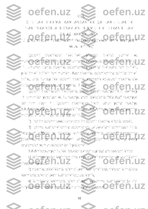 I- BOB.  
CHETLARI BIKR MAHKAMLANGAN IKKI QATLAMLI ELASTIK
PLASTINKA NOSTATSIONAR  ANTISIMMETRIK TEBRANISHLARI
HOZIRGI ZAMON HOLATI
1.1 -§.  Ko’p qatlamli plastinkalarni hisoblashni statik va dinamik nazariyalari
va usullari rivoji
Qatlamli   plastinkalar   1990-1980   yillardan   boshlab   qurilish   va
muhandislikning turli sohalarida, shuningdek aviatsiyada keng qo llanila boshladiʼ
[1].   Umuman   olgnda   plastinka   qatlamlarining   qalinligi   boshqacha   ham   bo lishi,	
ʼ
yoki   bir   xil   bo’lishi   ham   mumkin.   Agar   plastinka   qatlamlarining   qalinligi   bir   xil
bo lsa,   unda   bunday   ikki   qatlamli   plastinka   simmetrik   strukturali   plastinka   aks	
ʼ
holda nosimmetrik strukturali plastinka [2] deyiladi. 
Qatlamli plastinkalarni hisoblashda dastlab birinchi nazariyani S.G.Lexniskiy
[3]   tomonidan   yaratilgan   va   bu   nazariya   g arb   davlatlarida   “Zig-Zag”   nazariyasi	
ʼ
deb   nom   olgan   [4].   Qatlamli   plastinkalar   hisobi   uchun   ya ngi   nazariya	
ʼ
S.A.Ambarsumyan [5] tomonidan taklif etilgan. S.A.Ambarsumyan nazariyasining
mohiyati umuman olganda quyidagidan iborat: 
1) har bir qatlamni avvalo anizotrop bir qatlamli plastinka sifatida qarash;
2) urinma   kuchlanishlarning   qatlamlar   aro   uzluksizligini   ta minlagan   holda	
ʼ
“Zig-Zag”   effektini   va   plastinka   ko ndalang   kesimida   qatlamli   elementning	
ʼ
(plastinka,   qobiq)   har   bir   qatlami   uchun   bir   qatlamli   plastinkaning   asosiy
tenglamalari va munosabatlaridan foydalanish. 
S.A.Ambartsumyan bu ikki farazdan tashqari quyidagi gipotezalarni kiritdi:
a) deformatsiyadan keyin ham o rta sirtga chiziqli elementlar o z uzunliklarini	
ʼ ʼ
o zgartirmaydilar;	
ʼ
b) plastinka tekisliklarida ta sir qiluvchi kuchlanishlarga nisbatan ko ndalang	
ʼ ʼ
kesimlarda ta sir qiluvchi kuchlanishlar, juda kichik;	
ʼ
v)   ko ndalang   kesimlarda   ta sir   qiluvchi   va   urinma   kuchlanishlar   (z   o qi	
ʼ ʼ ʼ
bo ylab) koordinatadan parabolik qonun bo yicha o zgaradi.	
ʼ ʼ ʼ
10 