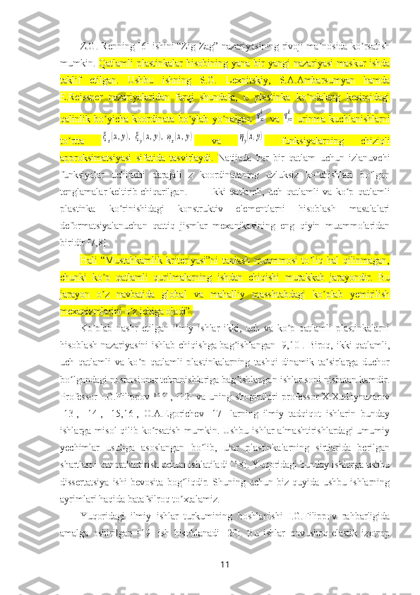 Z.G. Renning [6] ishini “Zig-Zag” nazariyasining rivoji ma nosida ko rsatishʼ ʼ
mumkin.   Qatlamli plastinkalar  hisobining   yana bir   yangi nazariyasi   m askur  ishda
taklif   et il gan.   Ushbu   ishning   S.G.   Lexnitskiy,   S.A.Ambarsumyan   hamda
E.Reissner   nazariyalaridan   farqi   shundaki,   u   plastinka   ko ndalang   kesimidagi	
ʼ
qalinlik   bo yicha   koordinata   bo ylab   yo nalgan  	
ʼ ʼ ʼ	τxzk   va  	τyzk   urinma   kuchlanishlarni
to rtta  	
ʼ	ξx(x,y),ξy(x,y),ηx(x,y)   va  	ηy(x,y)   funksiyalarning   chiziqli
approksimatsiyasi   sifatida   tasvirlaydi.   Natijada   har   bir   qatlam   uchun   izlanuvchi
funksiyalar   uchinchi   darajali   z   koordinataning   uzluksiz   ko chishlari   bo lgan	
ʼ ʼ
tenglamalar keltirib chiqarilgan. Ikki   qatlamli,   uch   qatlamli   va   ko p   qatlamli	
ʼ
plastinka   ko rinishidagi   konstruktiv   elementlarni   hisoblash   masalalari	
ʼ
deformatsiyalanuchan   qattiq   jismlar   mexanikasining   eng   qiyin   muammolaridan
biridir [7,8]. 
Hali   “Mustahkamlik   kriteriyasi”ni   tanlash   muammosi   to liq   hal   qilinmagan,	
ʼ
chunki   ko p   qatlamli   qurilmalarning   ishdan   chiqishi   murakkab   jarayondir.   Bu	
ʼ
jarayon   o z   navbatida   global   va   mahalliy   masshtabdagi   ko plab   yemirilish
ʼ ʼ
mexanizmlarini o z ichiga oladi”.	
ʼ
Ko plab   nashr   etilgan   ilmiy   ishlar   ikki,   uch   va   ko p   qatlamli   plastinkalarni	
ʼ ʼ
hisoblash nazariyasini ishlab chiqishga bag ishlangan [9,10]. Biroq, ikki qatlamli,	
ʼ
uch   qatlamli   va   ko p   qatlamli   plastinkalarning   tashqi   dinamik   ta sirlarga   duchor	
ʼ ʼ
bo lgandagi nostatsionar tebranishlariga bag ishlangan ishlar soni nisbatan kamdir.	
ʼ ʼ
Professor   I.G.Filippov   [11],   [12]   va   uning   shogirdlari   professor   X.Xudoynazarov
[13],   [14],   [15,16],   O.A.Egorichev   [17]   larning   ilmiy   tadqiqot   ishlarin   bunday
ishlarga misol  qilib ko rsatish  mumkin. Ushbu  ishlar  almashtirishlardagi  umumiy	
ʼ
yechimlar   usuliga   asoslangan   bo lib,   ular   plastinkalarning   sirtlarida   berilgan	
ʼ
shartlarni qanoatlantirish uchun ishlatiladi [18]. Yuqoridagi bunday ishlarga ushbu
dissertatsiya   ishi   bevosita   bog liqdir.   Shuning   uchun   biz   quyida   ushbu   ishlarning	
ʼ
ayrimlari haqida batafsilroq to xtalamiz.
ʼ
Yuqoridagi   ilmiy   ishlar   turkumining   boshlanishi   I.G.Filippov   rahbarligida
amalga   oshirilgan   [19]   ish   hisoblanadi   [20].   Bu   ishlar   qovushoq-elastik   izotrop
11 