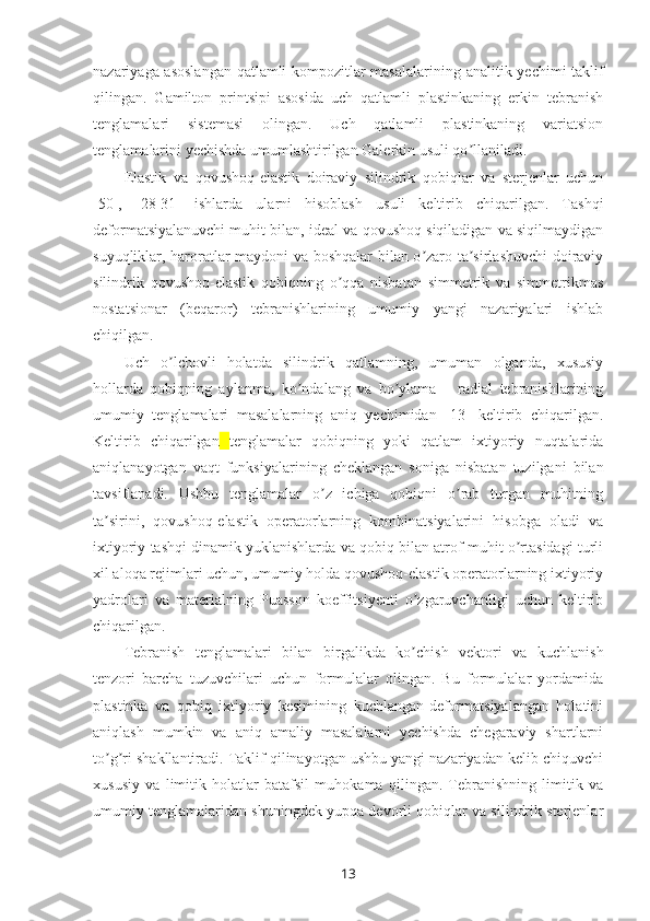 nazariyaga asoslangan  qatlamli kompozitlar masalalari ning   analitik yechimi taklif
qilingan.   Gamilton   printsipi   asosida   uch   qatlamli   plastinkaning   erkin   tebranish
tenglamalari   sistemasi   olingan.   Uch   qatlamli   plastinkaning   variatsion
tenglama lari ni yechishda umumlashtirilgan Galerkin usuli qo llaniladi.ʼ
Elastik   va   qovushoq-elastik   doiraviy   silindrik   qobiqlar   va   sterjenlar   uchun
[50],   [28-31]   ishlarda   ularni   hisoblash   usuli   keltirib   chiqarilgan.   Tashqi
deformatsiyalanuvchi muhit bilan, ideal va qovushoq siqiladigan va siqilmaydigan
suyuqliklar, haroratlar maydoni va boshqalar bilan o zaro ta sirlashuvchi doiraviy	
ʼ ʼ
silindrik   qovushoq-elastik   qobiqning   o qqa   nisbatan   simmetrik   va   simmetrikmas	
ʼ
nostatsionar   (beqaror)   tebranishlarining   umumiy   yangi   nazariyalari   ishlab
chiqilgan.
Uch   o lchovli   holatda   silindrik   qatlamning,   umuman   olganda,   xususiy	
ʼ
hollarda   qobiqning   aylanma,   ko ndalang   va   bo ylama   –   radial   tebranishlarining	
ʼ ʼ
umumiy   tenglamalari   masalalarning   aniq   yechimidan   [13]   keltirib   chiqarilgan.
Keltirib   chiqarilgan   tenglamalar   qobiqning   yoki   qatlam   ixtiyoriy   nuqtalarida
aniqlanayotgan   vaqt   funksiyalarining   cheklangan   soniga   nisbatan   tuzilgani   bilan
tavsiflanadi.   Ushbu   tenglamalar   o z   ichiga   qobiqni   o rab   turgan   muhitning	
ʼ ʼ
ta sirini,   qovushoq-elastik   operatorlarning   kombinatsiyalarini   hisobga   oladi   va	
ʼ
ixtiyoriy tashqi dinamik yuklanishlarda va qobiq bilan atrof-muhit o rtasidagi turli	
ʼ
xil aloqa rejimlari uchun, umumiy holda qovushoq-elastik operatorlarning ixtiyoriy
yadrolari   va   materialning   Puasson   koeffitsiyenti   o zgaruvchanligi   uchun   keltirib	
ʼ
chiqarilgan.
Tebranish   tenglamalari   bilan   bir galik da   ko chish
ʼ   vektori   va   kuchlanish
tenzori   barcha   tuzuvchilari   uchun   formulalar   olingan.   Bu   formulalar   yordamida
plastinka   va   qobiq   ixtiyoriy   kesimining   kuchlangan-deformatsiyalangan   holatini
aniqlash   mumkin   va   aniq   amaliy   masalalarni   yechishda   chegaraviy   shartlarni
to g ri shakllantiradi. Taklif qilinayotgan ushbu yangi nazariyadan kelib chiquvchi	
ʼ ʼ
xususiy   va   limitik   holatlar   batafsil   muhokama   qilingan.   Tebranishning   limitik   va
umumiy tenglamalaridan shuningdek yupqa devorli qobiqlar va silindrik sterjenlar
13 