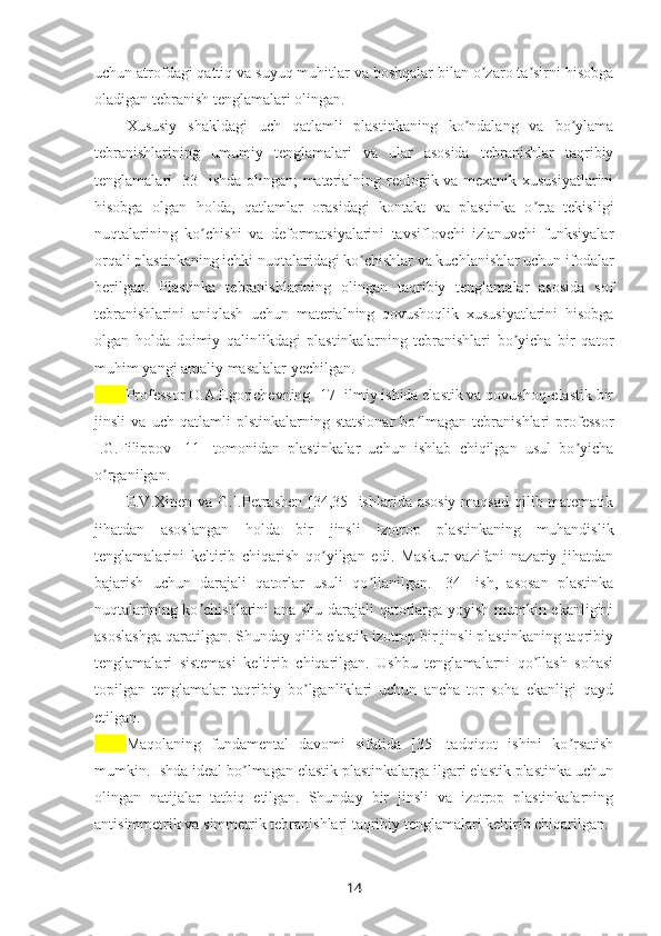 uchun atrofdagi qattiq va suyuq muhitlar va boshqalar bilan o zaro ta sirni hisobgaʼ ʼ
oladigan tebranish tenglamalari olingan.
Xususiy   shakldagi   uch   qatlamli   plastinkaning   ko ndalang   va   bo ylama	
ʼ ʼ
tebranishlarining   umumiy   tenglamalari   va   ular   asosida   tebranishlar   taqribiy
tenglamalari [33] ishda olingan; materialning reologik va mexanik xususiyatlarini
hisobga   olgan   holda,   qatlamlar   orasidagi   kontakt   va   plastinka   o rta   tekisligi	
ʼ
nuqtalarining   ko chishi   va   deformatsiyalarini   tavsiflovchi   izlanuvchi   funksiyalar	
ʼ
orqali plastinkaning ichki nuqtalaridagi ko chishlar va kuchlanishlar uchun ifodalar	
ʼ
berilgan.   Plastinka   tebranishlarining   olingan   taqribiy   tenglamalar   asosida   sof
tebranishlarini   aniqlash   uchun   materialning   qovushoqlik   xususiyatlarini   hisobga
olgan   holda   doimiy   qalinlikdagi   plastinkalarning   tebranishlari   bo yicha   bir   qator	
ʼ
muhim yangi amaliy masalalar yechilgan.  
Professor O.A.Egorichevning [17] ilmiy ishida elastik va qovushoq-elastik bir
jinsli   va   uch   qatlamli   plstinkalarning   statsionar   bo lmagan   tebranishlari   professor	
ʻ
I.G.Filippov   [11]   tomonidan   plastinkalar   uchun   ishlab   chiqilgan   usul   bo yicha	
ʼ
o rganilgan. 	
ʼ
E.V.Xinen va G.I.Petrashen [34,35] ishlarida asosiy  maqsad qilib matematik
jihatdan   asoslangan   holda   bir   jinsli   izotrop   plastinkaning   muhandislik
tenglamalarini   keltirib   chiqarish   qo yilgan   edi.   Maskur   vazifani   nazariy   jihatdan	
ʼ
bajarish   uchun   darajali   qatorlar   usuli   qo llanilgan.   [34]   ish,   asosan   plastinka	
ʼ
nuqtalarining ko chishlarini ana shu darajali qatorlarga yoyish mumkin ekanligini	
ʼ
asoslashga qaratilgan. Shunday qilib elastik izotrop bir jinsli plastinkaning taqribiy
tenglamalari   sistemasi   keltirib   chiqarilgan.   Ushbu   tenglamalarni   qo llash   sohasi	
ʼ
topilgan   tenglamalar   taqribiy   bo lganliklari   uchun   ancha   tor   soha   ekanligi   qayd	
ʼ
etilgan. 
Maqolaning   fundamental   davomi   sifatida   [35]   tadqiqot   ishini   ko rsatish	
ʼ
mumkin. Ishda ideal bo lmagan elastik plastinkalarga ilgari elastik plastinka uchun	
ʼ
olingan   natijalar   tatbiq   etilgan.   Shunday   bir   jinsli   va   izotrop   plastinkalarning
anti simmetrik va simmetrik tebranishlari taqribiy tenglamalari keltirib chiqarilgan. 
14 