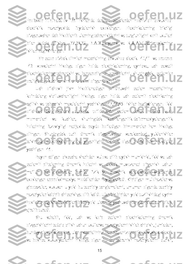 Professor   F.B.Badalov   [36]   ishlarida   darajali   qatorlardan   nochiziqli   qovushoq-
elastiklik   nazariyasida   foydalanish   asoslangan.   Plastinkalarning   bikrligi
o zgaruvchan deb hisoblanib ularning tebranishlarini va turg unligini sonli usullariʼ ʼ
bilan   tadqiq   qilishga   [37,38,39]   B.A.Xudayarov   va   R.A.Abdukarimovlarning
ishlari bag ishlangan. 	
ʼ
Bir qator o zbek olimlari materialning qovushoq-elastik [40,41] va ortotrop	
ʻ
[42]   xossalarini   hisobga   olgan   holda   plastinkalarning,   ayniqsa,   uch   qavatli
plastinkalarning   tebranishi   va   barqarorligi   muammolarini,   shuningdek,   qatlamlar
oralig’idagi kuchlanishni aniqlashni o rgandilar [10].	
ʻ
Uch   o lchovli   jism   hisoblanadigan   to ldiruvchi   qatlam   materialining	
ʼ ʼ
ko ndalang   siqiluvchanligini   hisobga   olgan   holda   uch   qatlamli   plastinkaning	
ʼ
egilish   va   tebranish   masalalarini   yechishga   [43,44,45]   ishlar   bag ishlangan.   Ikki	
ʼ
o lchovli   tenglamalarni   qurishda   to ldiruvchi   qatlam   uchun   nafaqat   kuch	
ʼ ʼ
momentlari   va   kuchlar,   shuningdek   kuchlanganlik-deformatsiyalanganlik
holatining   fazoviyligi   natijasida   paydo   bo ladigan   bimomentlar   ham   hisobga	
ʼ
olingan.   Shuningdek   turli   dinamik   o zgaruvchan   xarakterdagi   yuklanishlar	
ʼ
ta siridagi   plastinkalarning   lat   yeganligini   hisobga   olgan   holda   ham   masalalar	
ʼ
yechilgan [46].
Bayon   etilgan   qisqacha   sharhdan   xulosa   qilib   aytish   mumkinki,   ikki   va   uch
qatlamli   plitalarning   dinamik   holatini   va   elastik   muvozanati   o rganish   uchun	
ʼ
ma lum   bir   gipotezalar   hamda   fizik   va   mexanik   xarakterdagi   shartlariga	
ʼ
asoslangan approksimatsiya modellaridan foydalaniladi. Kiritilgan mulohazalar va
gipotezalar,   xususan   u   yoki   bu   taqribiy   tenglamalarni,   umuman   olganda   taqribiy
nazariyalar keltirib chiqarishga olib keldi. Ular bir-biridan yoki tuzilishidagi ayrim
hosilalarning koeffitsientlari bilan yoki ularning yechuvchi tenglamalari turi bilan,
ajralib turadi.
Shu   sababli,   ikki,   uch   va   ko p   qatlamli   plastinkalarning   dinamik	
ʼ
o zgarishlarini tadqiq qilish uchun usullarva nazariyalarni ishlab chiqish, jumladan,	
ʼ
bunday  plastinkalarning,   ular   materialining  harorat,  anizotropik,  qovushoq-elastik
va   boshqa   xususiyatlarini   hisobga   olgan   holda,   tebranish   nazariyalarini   qurish,
15 