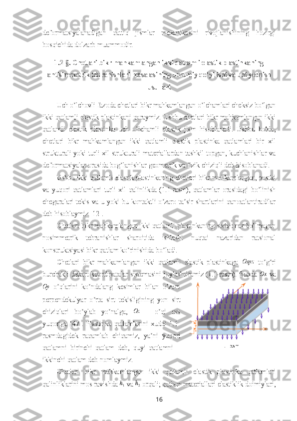 deformatsiyalanadigan   qattiq   jismlar   mexanikasini   rivojlanishining   hozirgi
bosqichida dolzarb muammodir.
1.2-§.  Chetlari bikr mahkamlangan ikki qatlamli elastik plastinkaning
antisimmetrik tebranishlari masalasining  umumiy qo’yilishi  va uni yechish
usullari
  Uch o lchovli fazoda chetlari bikr mahkamlangan o lchamlari cheksiz bo lganʼ ʼ ʼ
ikki qatlamli elastik plastinkani qaraymiz. Ushbu chetlari bikr mahkamlangan ikki
qatlamli   elastik   plastinka   uch   o lchamli   elastik   jism   hisoblanadi.   Ushbu   holda,	
ʼ
chetlari   bikr   mahkamlangan   ikki   qatlamli   elastik   plastinka   qatlamlari   bir   xil
strukturali yoki turli xil strukturali materiallardan tashkil topgan, kuchlanishlar va
deformatsiyalar orasida bog lanishlar geometrik va fizik chiziqli deb hisoblanadi.	
ʼ
Ushbu ikki qatlamli elastik plastinkaning chetlari bikr mahkamlangan, pastki
va   yuqori   qatlamlari   turli   xil   qalinlikda   (1.1-rasm),   qatlamlar   orasidagi   bo linish	
ʼ
chegaralari   tekis  va  u  yoki  bu  kontaktli  o zaro  ta sir  shartlarini   qanoatlantiradilar	
ʼ ʼ
deb hisoblaymiz [12].
Chetlari bikr mahkamlangan ikki qatlamli plastinkaning statsionar bo’lmagan
nosimmetrik   tebranishlar   sharoitida   ishlashi   nuqtai   nazaridan   ratsional
konstruktsiyasi bikr qatlam ko rinishida bo ladi.	
ʼ ʼ  
Chetlari   bikr   mahkamlangan   ikki   qatlamli   elastik   plastinkaga  	
Oxyz   to g ri	ʼ ʼ
burchakli dekart koordinatalar sistemasini  joylashtiramiz (1.1-rasm). Bunda   Ox
  va	
Oy
  o qlarini   ko ndalang   kesimlar   bilan   o zaro	ʼ ʼ ʼ
perpendekulyar   o rta   sirt   tekisligining   yon   sirt	
ʼ
chiziqlari   bo ylab   yo nalga,  	
ʼ ʼ	Oz   –   o qi   esa	ʼ
yuqoriga   [47].   Plastinka   qatlamlarini   xuddi   1.1-
rasmdagidek   raqamlab   chiqamiz,   ya ni   yuqori	
ʼ
qatlamni   birinchi   qatlam   deb,   quyi   qatlamni   –
ikkinchi qatlam deb nomlaymiz. 
Chetlari   bikr   mahkamlangan   ikki   qatlamli   elastik   plastinka   qatlamlari
qalinliklarini mos ravishda 	
h1  va 	h2  orqali;  qatlam materiallari elastiklik doimiylari, 1 .1-rasm
16 