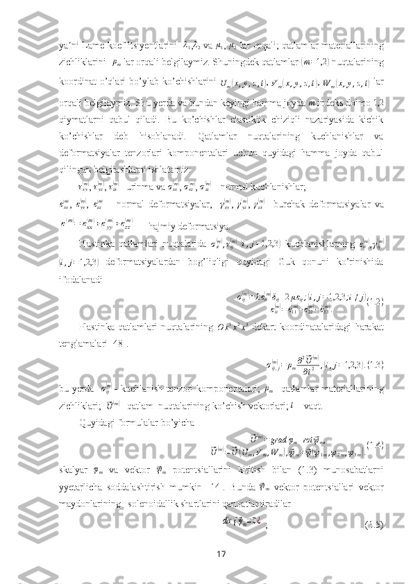 ya ni Lame koeffitsiyentlariniʼ   -	λ1 ,λ2   va  	μ1 ,  	μ2   lar orqali ;   qatlamlar materiallarining
zichliklarini - ρ
m  lar orqali belgilaymiz. Shuningdek qatlamlar 	
( m = 1,2	)
 nuqtalarining
koordinat   o’qlari   bo’ylab   ko’chishlarini  
U
m	
( x , y , z , t	) ,  
V
m	( x , y , z , t	) ,  
W
m	( x , y , z , t	)
  lar
orqali belgilaymiz. Shu yerda va bundan keyingi hamma joyda 	
m  indeks doimo 	1,2
qiymatlarni   qabul   qiladi.   Bu   ko’chishlar   elastiklik   chiziqli   nazariyasida   kichik
ko’chishlar   deb   hisoblanadi.   Qatlamlar   nuqtalarining   kuchlanishlar   va
deformatsiyalar   tenzorlari   komponentalari   uchun   quyidagi   hamma   joyda   qabul
qilingan belgilashlarni ishlatamiz:
τ
xy	
( m)
,  τ
yz	( m)
,  τ
zx	( m)
– urinma  va  σ
xx	( m)
,  σ
xz	( m)
,  σ
zz	( m)
 – normal kuchlanishlar; 	
εxx(m)
,   ε
yy	( m)
,  	εzz(m)   –   normal   deformatsiya lar ,    	γxy(m) ,   γ
yz	( m)
,  	γzx(m) –   burchak   deformatsiya lar   va	
ε(m)=	εxx
(m)+εyy
(m)+εzz
(m)
  – hajmiy deformatsiya.
Plastinka   qatlamlari   nuqtalarida   σ
ii	
( m)
, τ
ij	( m)
 ( i , j = 1,2,3	)
  kuchlanishlarning   ε
ii	( m)
, γ
ij	( m)	
(i,j=1,2,3	)
  deformatsiyalardan   bog’liqligi   quyidagi   Guk   qonuni   ko’rinishida
ifodalanadi
σ
ij	
( m)
= λ ε
ii	( m)
δ
ij + 2 μ ε
ij ;	( i , j = 1,2,3 ; i ≠ j	)
ε
ii	
( m)
= ε
11	( m)
+ ε
22	( m)
+ ε
33	( m)
. ( 1.2 )
Plastinka   qatlamlari   nuqtalarining  
O x 1
x 2
x 3
  dekart   koordinatalaridagi   harakat
tenglamalari [48].	
σij,j(m)=	ρm∂2⃗U	(m)	
∂t2	,(i,j=1,2,3	).(1.3	)
bu   yerda     σ
ij	
( m)
–   kuchlanish   tenzori   komponentalari;  	ρm –   qatlamlar   materiallarining
zichliklari;  	
⃗
U	( m)
–  qatlam  nuqtalarining ko’chish  vektorlari;  t
 – vaqt.
Quyidagi formulalar bo’yicha 	
⃗
U	( m)
= grad φ
m + rot	⃗ ψ
m ,	
⃗
U	( m)
=	⃗ U	( U
m , V
m , W
m	) ,⃗ ψ
m =	⃗ ψ( ψ
1 m , ψ
2 m , ψ
3 m	) . ( 1.4 )
skalyar  	
φm   va   vektor  	⃗ψm   potentsiallarini   kiritish   bilan   (1.3)   munosabatlarni
yyetarlicha   soddalashtirish   mumkin   [14].   Bunda  	
⃗ψm   vektor   potentsiallari   vektor
maydonlarining   solenoidallik shartlarini qanoatlantiradilar	
div {	⃗ψm=0¿
 ;                                         (1.5)
17 