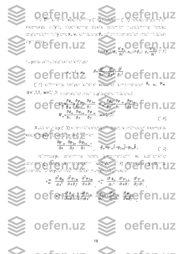 Endi  ⃗
U	( m)
  ko’chish   vektorlarining   (1.4)   ifodalarini   (1.3)   harakat   tenglamalari
sistemasiga   qo’yib,   plastinkaning   elastik   qatlamlari   nuqtalarining   harakat
tenglamalarini bo’ylama 	
φm  va ko’ndalang 	⃗ψm  to’lqin potentsiallari orqali ifodalash
qiyin emas 
λ
m
( ∆ φ
m	) = ρ
m ∂ 2
φ
m
∂ t 2 , μ
m 1	( ∆	⃗ ψ
m	) = ρ
m ∂ 2	⃗
ψ
m
∂ t 2 . ( 1.6 )
bu yerda ushbu belgilashlar kiritilgan
μ
m 1 = λ
m + μ
m
;      	
Δ=	∂2	
∂х2+	∂2	
∂y2+	∂2	
∂z2 .
(1.4)   ko’rinishida   berilgan   k o’chish   vektorlari   komponentalari  	
ϕm   va
 	ψm	
(k=	1,2,3	;	m=	0,1,2	)
 potentsiallar orqali quyidagicha ifodalanadi
Um=
∂ϕm	
∂x	+
∂ψ3m	
∂y	−
∂ψ2m	
∂z	,Vm=
∂ϕm	
∂y	+
∂ψ1m	
∂z	−
∂ψ3m	
∂x	,	
W	m=
∂ϕm	
∂z	+
∂ψ2m	
∂x	−
∂ψ1m	
∂y	,(m=0,1,2	).
                   (1.8)
Хuddi shun day   (1.5) solenoidlik shartlarini dekart koordinatalari  sistemasida
vektor maydonlar  uchun  yozish  mumkin	
∂ψ1m	
∂x	+
∂ψ2m	
∂y	+
∂ψ3m	
∂z	=	0
,     	⃗ψm=ψ1m⃗i+ψ2m⃗j+ψ3m⃗k	,                   (1.9)
Deformatsiya   tenzorining   barcha   komponentlarini   va   kuchlanishlar
tenzorining   barcha   komponentlarini   kiritilgan   (1.8)   formulalar   yordamida
potentsial funksiyalar o rqali  ifodalash  mumkin   [12],  masalan	
εxx(m)=	∂2ϕm	
∂	x2	+	∂2ψ3m	
∂	x∂	y−	∂2ψ	2m	
∂	x∂z
,  	εzz(m)=	∂2ϕm	
∂z2+∂2ψ2m	
∂x∂z−	∂2ψ1m	
∂	y∂z ,	
εxz(m)=	∂2ϕm	
∂x∂z+1
2[
∂2ψ2m	
∂x2	−	∂2ψ2m	
∂z2	+∂2ψ3m	
∂y∂z−	∂2ψ1m	
∂x∂y]
,
18 