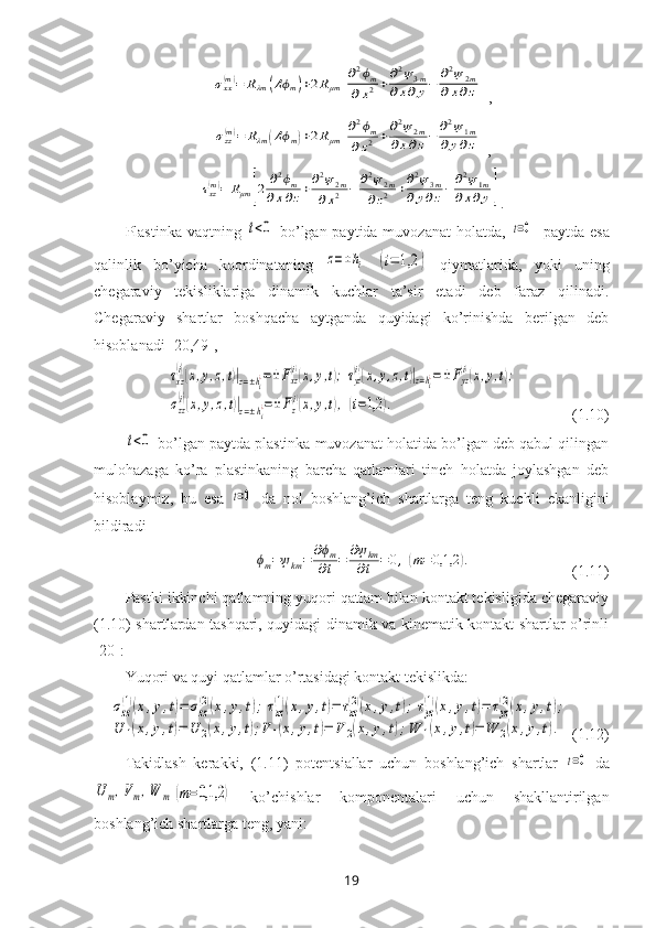 σxx(m)=	Rλm	(Δϕm)+2Rμm	[
∂2ϕm	
∂x2+∂2ψ3m	
∂x∂y−	∂2ψ2m	
∂x∂z],	
σzz(m)=	Rλm	(Δϕm)+2Rμm	[
∂2ϕm	
∂z2	+∂2ψ2m	
∂x∂z−	∂2ψ1m	
∂y∂z]
,	
τxz(m)=	Rμm	[2	∂2ϕm	
∂x∂z+∂2ψ2m	
∂x2	−	∂2ψ2m	
∂z2	+∂2ψ3m	
∂y∂z−	∂2ψ1m	
∂x∂y]
.
Plastinka vaqtning  	
t<0   bo’lgan paytida muvozanat  holatda,  	t=0    paytda esa
qalinlik   bo’yicha   koordinataning  	
z=±hi  	(i=	1,2	)   qiymatlarida,   yoki   uning
chegaraviy   tekisliklariga   dinamik   kuchlar   ta’sir   etadi   deb   faraz   qilinadi.
Chegaraviy   shartlar   boshqacha   aytganda   quyidagi   ko’rinishda   berilgan   deb
hisoblanadi  [20,49],	
τxz
(i)(x,y,z,t)|z=±hi¿=±	Fxz
(i)(x,y,t);τyz
(i)(x,y,z,t)|z=hi¿=±Fyz
(i)(x,y,t);	
σzz
(i)(x,y,z,t)|z=±hi¿=±Fz(i)(x,y,t),	(i=1,2	).
              (1.10)	
t<0
 bo’lgan paytda plastinka muvozanat holatida bo’lgan deb qabul qilingan
mulohazaga   ko’ra   plastinkaning   barcha   qatlamlari   tinch   holatda   joylashgan   deb
hisoblaymiz,   bu   esa  	
t=0   da   nol   boshlang’ich   shartlarga   teng   kuchli   ekanligini
bildiradi	
ϕm=ψkm=	∂ϕm	
∂t=	∂ψkm
∂t	=	0,(m=0,1,2	).
                          (1.11)
Pastki ikkinchi qatlamning yuqori qatlam bilan kontakt tekisligida chegaraviy
(1.10) shartlardan tashqari, quyidagi dinamik va kinematik kontakt shartlar o’rinli
[20] :
Yuqori va quyi qatlamlar o’rtasidagi kontakt tekislikda:	
σzz
(1)(x,y,t)=	σzz
(2)(x,y,t);τxz
(1)(x,y,t)=	τxz
(2)(x,y,t);τyz
(1)(x,y,t)=	τyz
(2)(x,y,t);	
U	1(x,y,t)=	U	2(x,y,t);V	1(x,y,t)=	V	2(x,y,t);W	1(x,y,t)=	W	2(x,y,t).
  (1.12)
Takidlash   kerakki,   (1.11)   potentsiallar   uchun   boshlang’ich   shartlar  	
t=0   da	
U	m,Vm,W	m	(m=0,1,2	)
  ko’chishlar   komponentalari   uchun   shakllantirilgan
boshlang’ich shartlarga teng, yani:
19 