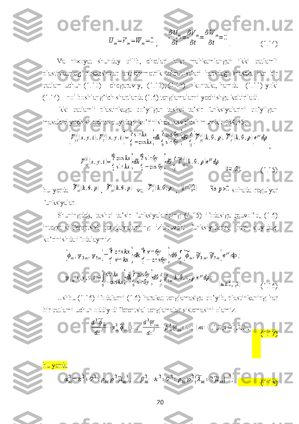 U	m=	V	m=	W	m=	0;
     	
∂U	m	
∂t	=	
∂Vm	
∂t	=	
∂W	m	
∂t	=	0 .                 (1.14)
Va   nixoyat   shunday   qilib ,   chetlari   bikr   mahkamlangan   ikki   qatlamli
plastinkaning   nostatsionar   antisimmetrik   tebranishlari   haqidagi   masala   har   bir
qatlam   uchun  (1.10)  –  chegaraviy,    (1.12),  (1.13)   –  kontakt,  hamda      (1.11)  yoki
(1.14) – nol boshlang’ich shartlarda (1.6) tenglamalarni yechishga keltiriladi.
Ikki   qatlamli   plastinkaga   qo’yilgan   tashqi   ta’sir   funksiyalarini   qo’yilgan
masalani yechish uchun quyidagi ko’rinishda tasvirlash mumkin  [34,35]:	
[Fyz
(i)(x,y,t),Fz
(i)(x,y,t)]=∫
0
∞sin	kx	
−cos	kx	}dk	∫
0
∞cos	θy	
sin	θy	}dθ	∫
(l)
[~Fyz
(i)(k,θ,p),~Fz
(i)(k,θ,p)]eptdp
;	
Fxz
(i)(x,y,t)=∫
0
∞cos	kx	
sin	kx	}dk	∫
0
∞sin	θy	
−cos	θy	}dθ	∫
(l)
~Fxz
(i)(k,θ,p)eptdp
  	
(i=1,2	),           (1.15)
bu   yerda  	
~Fxz
(i)(k,θ,p) ,  	~Fyz
(i)(k,θ,p)   va  	~Fz
(i)(k,θ,p) ,  	(i=1,2	)   –  	Re	p>0 sohada   regulyar
funksiyalar. 
Shuningdek,   tashqi   ta’sir   funksiyalarining   (1.15)   ifodasiga   muvofiq,   (1.6)
integro-differentsial   tenglamalarning   izlanuvchi   funksiyalarini   ham   quyidagi
ko’rinishda ifodalaymiz: 	
[ϕm,ψ2m,ψ3m]=∫
0
∞	cos	kx	
sin	kx	}dk	∫
0
∞	sin	θy	
−	cos	θy	}dθ	∫
(l)
[~ϕm,~ψ2m,~ψ3m]eptdp	;	
ψ1m(x,y,z,t)=∫
0
∞sin	kx	
−cos	kx	}dk	∫
0
∞cos	θy	
sin	θy	}dθ	∫
(l)
~ψ1m(k,θ,z,p)eptdp	;
  	
(m=0,1,2	)            (1. 16 )
Ushbu   (1.16)  ifodalarni  (1.6)  harakat  tenglamasiga  qo’yib, plastinkaning har
bir qatlami uchun oddiy differentsial tenglamalar sistemasini olamiz. 	
d2~ϕm	
dz	2	−	αm2~ϕm=	0;	d2~ψim	
dz	2	−	βm2~ψim=	0;	(m=	0,1,2	;i=	1,2,3	),
      (1.17)
bu yerda 	
αm2=	k2+θ2+	ρm	p2~μm−1;	βm2=	k2+θ2+	ρm	p2(~λm+2~μm)−1;
             (1. 18 )
20 