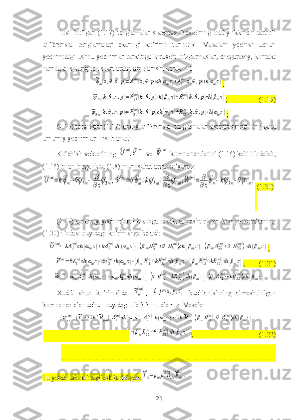 Hosil  bo’lgan   (1. 17 )   tenglamalar   sistemasi   B esselning oddiy ikkinchi tartibli
differensial   tenglamalari   ekanligi   ko’rinib   turibdiki.   Masalani   yechish   uchun
yechimdagi ushbu yechimlar tarkibiga kiruvchi o’zgarmaslar, chegaraviy, kontakt
hamda boshlang’ich shartlardan aniqlanishi kerak  [11]~ϕm(k,θ,z,p)=A1(m)(k,θ,p)ch	(αmz)+A2(m)(k,θ,p)sh(αmz)
;	
~ψjm(k,θ,z,p)=Bj1(m)(k,θ,p)sh	(βmz)+B2(m)(k,θ,p)ch	(βmz)
;                  (1.19)	
~ψ3m(k,θ,z,p)=B31(m)(k,θ,p)ch	(αmz)+B32(m)(k,θ,p)sh	(αmz)
;
(1.19)   tengliklar (1.17) oddiy differensial tenglamalar  sistemasi ning o’n ikkita
umumiy yechimlari hisoblanadi. 
Ko’chish vektorining 	
⃗U	(m),⃗V(m)  va 	⃗W	(m)  komponentlarini (1.16) kabi ifodalab,
(1.16) bilan birgalikda (1.8) munosabatlarga qo’yamiz:	
~U	(m)=	k~ϕm−θ~ψ3m−	∂
∂z
~ψ2m;~V(m)=θ~ϕm+k~ψ3m+	∂
∂z
~ψ1m;~W	(m)=	∂
∂z
~ϕm−	k~ψ2m+θ~ψ1m.
  (1.20)
(1.19) umumiy yechimlarni hisobga olsak, almashtirilgan komponentalarning
(1.20) ifodasi quyidagi ko’rinishga keladi:	
~U	(m)=	kA	1(m)ch	(αmz)+kA	2(m)sh	(αmz)−(βmB21(m)+θ	B31(m))ch	(βmz)−(βmB22(m)+θ	B32(m))sh	(βmz)
;	
~V(m)=θA	1(m)ch	(αmz)+θA	2(m)sh	(αmz)+(βmB11(m)+kB	31(m))ch	(βmz)+(βmB12(m)+kB	32(m))sh	(βmz)
;        (1.21) 	
~W	(m)=	αmA1(m)sh	(αmz)+αmA2(m)ch	(αmz)+(θ	B11(m)−	kB	21(m))sh	(βmz)+(θ	B12(m)−	kB	22(m))ch	(βmz)
Xuddi   s hun   ko’rinishda  	
~σij
(m) ,  	(i,j=	x,y,z)   kuchlanishning   almashtirilgan
komponentalar uchun quyidagi ifodalarni olamiz. Masalan 	
~σxx(m)=(~Tm−2k2~Rμm)[A1(m)ch	(αmz)+A2(m)sh	(αmz)]+2k~Rμm[(βmB21(m)+θ	B31(m))ch	(βmz)+
                                                 	
+(βmB22(m)+θ	B32(m))sh	(βmz)] ,                                      (1.22)
...........................................................................................................................
bu yerda ushbu belgilash kiritilgan 	
~Tm=ρmp2~Rλm
~Rm−1.  
21 