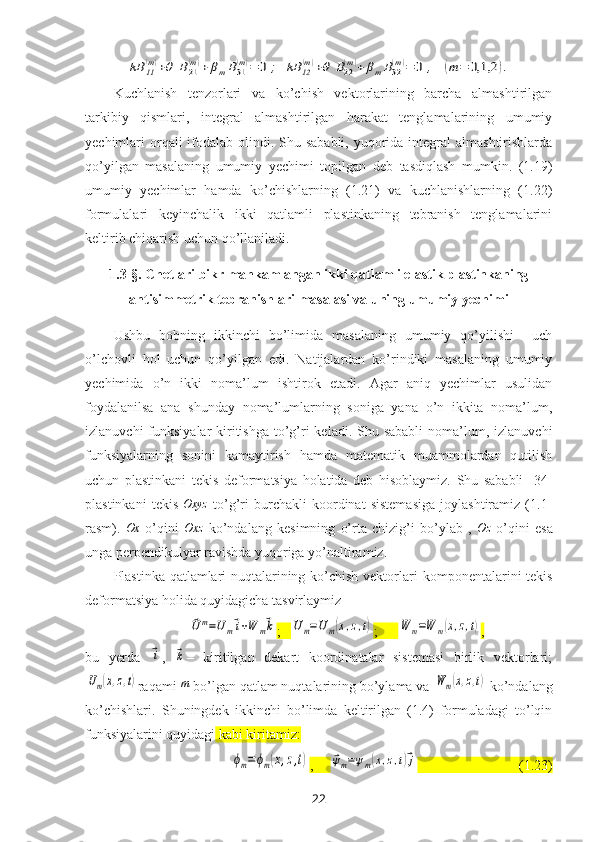 kB	11
(m)+θ	B21
(m)+	βmB31
(m)=	0	;	kB	12
(m)+θ	B22
(m)+	βmB32
(m)=	0	,	(m	=	0,1,2	).Kuchlanish   tenzorlari   va   ko’chish   vektorlarining   barcha   almashtirilgan
tarkibiy   qismlari,   integral   almashtirilgan   harakat   tenglamalarining   umumiy
y echimlari  orqali  ifodalab olindi. Shu sababli,  yuqorida integral  almashtirishlarda
qo’yilgan   masalaning   umumiy   y echimi   topilgan   deb   tasdiqlash   mumkin.   (1.19)
umumiy   yechimlar   hamda   ko’chishlarning   (1.21)   va   kuchlanishlarning   (1.22)
formulalari   keyinchalik   ikki   qatlamli   plastinkaning   tebranish   tenglamalarini
keltirib chiqarish uchun qo’llaniladi.
1.3-§.   Chetlari bikr mahkamlangan ikki qatlamli elastik plastinkaning
antisimmetrik tebranishlari masalasi va uning umumiy yechimi
Ushbu   bobning   ikkinchi   bo’limida   masalaning   umumiy   qo’yilishi     uch
o’lchovli   hol   uchun   qo’yilgan   edi.   Natijalardan   ko’rindiki   masalaning   umumiy
yechimida   o’n   ikki   noma’lum   ishtirok   etadi.   Agar   aniq   yechimlar   usulidan
foydalanilsa   ana   shunday   noma’lumlarning   soniga   yana   o’n   ikkita   noma’lum,
izlanuvchi  funksiyalar  kiritishga  to’g’ri  keladi.  Shu sababli  noma’lum, izlanuvchi
funksiyalarning   sonini   kamaytirish   hamda   matematik   muammolardan   qutilish
uchun   plastinkani   tekis   deformatsiya   holatida   deb   hisoblaymiz.   Shu   sababli   [34]
plastinkani   tekis   Oxyz
  to’g’ri   burchakli   koordinat   sistemasiga   joylashtiramiz   (1.1-
rasm).  	
Ox   o’qini  	Oxz   ko’ndalang   kesimning   o’rta   chizig’i   bo’ylab   ,  	Oz   o’qini   esa
unga perpendikulyar ravishda yuqoriga yo’naltiramiz.
Plastinka qatlamlari nuqtalarining ko’chish vektorlari   komponentalari ni tekis
deformatsiya holida quyidagicha tasvirlaymiz	
⃗Um=Um⃗i+W	m⃗k
;   	Um=U	m(x,z,t) ;      	W	m=W	m(x,z,t) ,
bu   yerda  	
⃗i ,  	⃗k –   kiritilgan   dekart   koordinatalar   sistemasi   birlik   vektorlari;	
Um(x,z,t)
raqami 	m  bo’lgan qatlam nuqtalarining bo’ylama va 	W	m(x,z,t)   ko’ndalang
ko’chishlari.   Shuningdek   ikkinchi   bo’limda   keltirilgan   (1.4)   formuladagi   to’lqin
funksiyalarini quyidagi  kabi kiritamiz:  	
ϕm=	ϕm(x,z,t)
,     	⃗ψm=ψm(x,z,t)⃗j                              (1.23)
22 