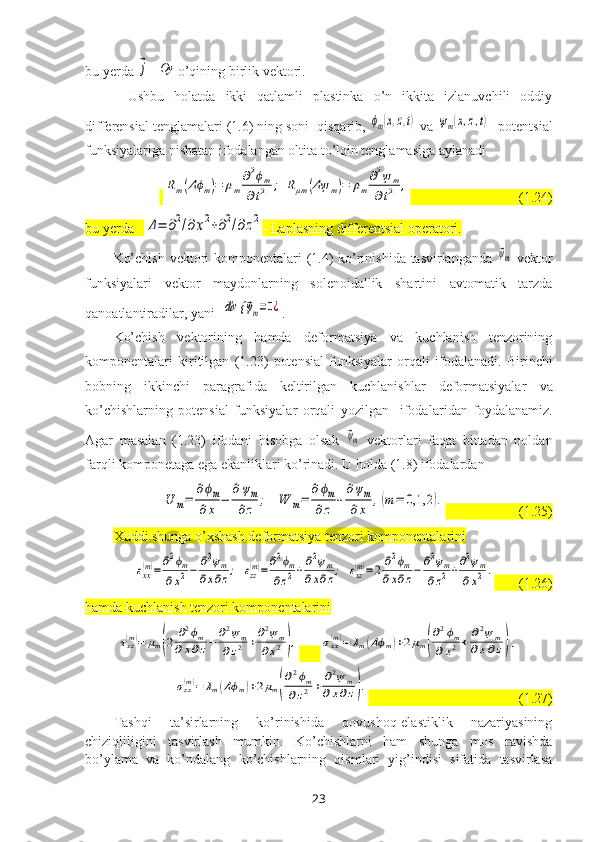 bu yerda ⃗j – 	Oy  o’qining birlik vektori. 
Ushbu   holatda   ikki   qatlamli   plastinka   o’n   ikkita   izlanuvchili   oddiy
differensial tenglamalari (1.6) ning soni  qisqarib, 	
ϕm(x,z,t)  va 	ψm(x,z,t) - potentsial
funksiyalariga nisbatan ifodalangan oltita to’lqin tenglamasiga aylanadi
 	
Rm(Δϕm)=	ρm
∂2ϕm	
∂t2	;	Rμm	(Δψ	m)=	ρm
∂2ψ	m	
∂t2	,                                 (1.24)
bu yerda   	
Δ=	∂2/∂х2+∂2/∂z2 - Laplasning differentsial operatori. 
Ko’chish  vektori komponentalari  (1.4) ko’rinishida tasvirlanganda  	
⃗ψm   vektor
funksiyalari   vektor   maydonlarning   solenoidallik   shartini   avtomatik   tarzda
qanoatlantiradilar, yani  	
div {	⃗ψm=0¿ . 
Ko’chish   vektorining   hamda   deformatsiya   va   kuchlanish   tenzorining
komponentalari   kiritilgan   (1.23)   potensial   funksiyalar   orqali   ifodala nadi .   Birinchi
bobning   ikkinchi   paragrafi da   keltirilgan   kuchlanishlar   deformatsiyalar   va
ko’chishlarning   potensial   funksiyalar   orqali   yozilgan     ifodalar i dan   foydalanamiz.
Agar   masalan   (1.23)   ifodani   hisobga   olsak  	
⃗ψm   vektorlari   faqat   bittadan   noldan
farqli komponetaga ega ekanliklari ko’rinadi. U holda (1.8) ifodalardan	
U	m=	
∂ϕm	
∂x	−	
∂ψm	
∂z	;	W	m=	
∂ϕm	
∂z	+	
∂ψm	
∂	x	,(m=	0,1,2	).
                     (1.25)
Хuddi shunga o’хshash deformatsiya tenzori komponentalarini 	
εxx(m)=	∂2ϕm	
∂x2−	∂2ψm	
∂x∂z;εzz(m)=	∂2ϕm	
∂z2+	∂2ψm	
∂x∂z;εxz(m)=	2	∂2ϕm	
∂x∂z−	∂2ψm	
∂z2+∂2ψm	
∂x2	.
       (1.26)
hamda kuchlanish tenzori komponentalarini	
τxz(m)=	μm(2	∂2ϕm	
∂x∂z−	∂2ψm	
∂z2	+∂2ψm	
∂x2),
      	σxx(m)=	λm(Δϕm)+2μm(
∂2ϕm	
∂x2+	∂2ψm	
∂x∂z),	
σzz(m)=	λm(Δϕm)+2μm(
∂2ϕm	
∂z2+	∂2ψm	
∂x∂z).
                                           (1.27)
Tashqi   ta’sirlarning   ko’rinishida   qovushoq-elastiklik   nazariyasining
chiziqliligini   tasvirlash   mumkin.   Ko’chishlarni   ham   shunga   mos   ravishda
bo’ylama   va   ko’ndalang   ko’chishlarning   qismlari   yig’indisi   sifatida   tasvirlasa
23 