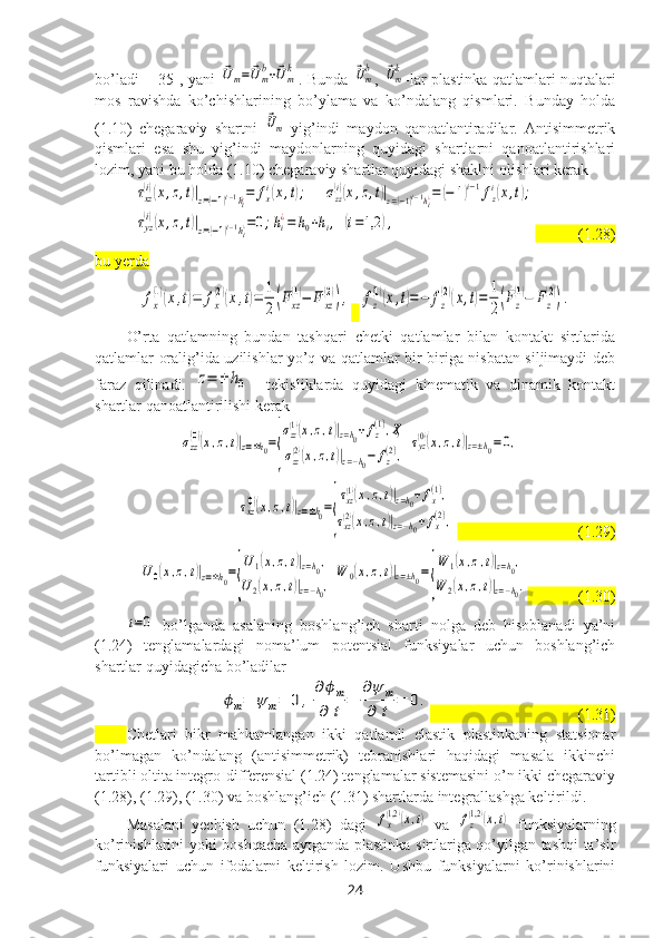 bo’ladi     [35], yani  ⃗Um=	⃗U	mb+⃗Umk . Bunda  	⃗Umb ,  	⃗Umk -lar plastinka qatlamlari nuqtalari
mos   ravishda   ko’chishlarining   bo’ylama   va   ko’ndalang   qismlari.   Bunday   holda
(1.10)   chegaraviy   shartni  	
⃗Um -yig’indi   maydon   qanoatlantiradilar.   Antisimmetrik
qismlari   esa   shu   yig’indi   maydonlarning   quyidagi   shartlarni   qanoatlantirishlari
lozim, yani bu holda (1.10) chegaraviy shartlar quyidagi shaklni olishlari kerak	
τxz
(i)(x,z,t)|z=(−1)i−1hi¿=	fxi(x,t);	σzz(i)(x,z,t)|z=(−1)i−1hi¿=	(−	1)i−1fzi(x,t);	
τyz
(i)(x,z,t)|z=(−1)i−1hi¿=0;hi¿=	h0+hi,(i=1,2	),
           (1.28)
bu yerda	
fx
(1)(x,t)=	fx
(2)(x,t)=	1
2(Fxz
(1)−	F	xz
(2)),
  	fz
(1)(x,t)=−	fz
(2)(x,t)=	1
2(Fz
(1)−	Fz
(2)).
O’rta   qatlamning   bundan   tashqari   chetki   qatlamlar   bilan   kontakt   sirtlarida
qatlamlar oralig’ida uzilishlar yo’q va qatlamlar bir-biriga nisbatan siljimaydi deb
faraz   qilinadi.  	
z=	±	h0     tekisliklarda   quyidagi   kinematik   va   dinamik   kontakt
shartlar qanoatlantirilishi kerak 	
σzz(0)(x,z,t)|z=±h0=
{
σzz(1)(x,z,t)|z=h0+fz(1),Ҳ	
σzz(2)(x,z,t)|z=−h0−	fz
(2),	
τyz(0)(x,z,t)|z=±h0=0,	
τxz(0)(x,z,t)|z=±h0=
{
τxz(1)(x,z,t)|z=h0+fx(1),	
τxz(2)(x,z,t)|z=−h0+fx(2),
                               (1.29)	
U0(x,z,t)|z=±h0=
{
U1(x,z,t)|z=h0,	
U2(x,z,t)|z=−h0,	
W	0(x,z,t)|z=±h0=
{
W	1(x,z,t)|z=h0,	
W	2(x,z,t)|z=−h0.
             (1.30)	
t=0
  bo’lganda   asalaning   boshlang’ich   sharti   nolga   deb   hisoblanadi   ya’ni
(1.24)   tenglamalardagi   noma’lum   potentsial   funksiyalar   uchun   boshlang’ich
shartlar quyidagicha bo’ladilar	
ϕm=	ψ	m=	0	,
∂ϕm	
∂	t	=	
∂ψ	m	
∂	t	=	0.
                                      (1.31)
Chetlari   bikr   mahkamlangan   ikki   qatlamli   elastik   plastinkaning   statsionar
bo’lmagan   ko’ndalang   (antisimmetrik)   tebranishlari   haqidagi   masala   ikkinchi
tartibli oltita integro-differensial (1.24) tenglamalar sistemasini o’n ikki chegaraviy
(1.28), (1.29), (1.30) va boshlang’ich (1.31) shartlarda integrallashga keltirildi.
Masalani   yechish   uchun   (1.28)   dagi  	
fx
(1,2)(x,t)   va  	fz
(1,2)(x,t)   funksiyalarning
ko’rinishlarini yoki boshqacha aytganda plastinka sirtlariga qo’yilgan tashqi ta’sir
funksiyalari   uchun   ifodalarni   keltirish   lozim.   Ushbu   funksiyalarni   ko’rinishlarini
24 