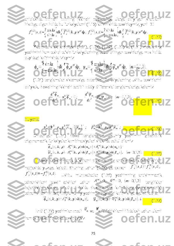 aniqlashda   birinchi   bobning   ikkinchi   paragrafida   ularga   qo’yilgan   shartlarni
hisobga olgan holda bu funksiyalarni (1.15) ko’rinishida tasvirlaymiz, yani [20]fx
(1,2	)(x,t)=∫
0
∞cos	kx	
sin	kx	}dk	∫
(l)
~fx
(1,2	)(k,p)eptdp	,	fz
(1,2)(x,t)=∫
0
∞sin	kx	
−cos	kx	}dk	∫
(l)
~fz
(1,2)(k,p)eptdp	.
    (1.32)
Yuqorida   shakllantirilgan   (1.24),   (1.28),   (1.29),   (1.30)   va   (1.31)   masalaning
yechimini ham tashqi ta’sir funksiyalarining qabul qilingan tasvirlariga mos holda
quyidagi ko’rinishda izlaymiz 	
ϕm=∫
0
∞	sin	kx	
−	cos	kx	}dk	∫
(l)
~ϕmeptdp	,	ψm=∫
0
∞	cos	kx	
sin	kx	}dk	∫
(l)
~ψmeptdp	,	(m=	0,1,2	).
    (1.33)
(1.24)   tenglamalar   sistemasiga   potentsial   funksiyalarning   ushbu   tasvirlarini
qo’ysak, Besselning ikkinchi tartibli oddiy differensial tenglamalariga kelamiz	
d2~ϕm	
dz	2	−	αm2~ϕm=	0;	d2~ψm	
dz	2	−	βm2~ψm=	0;	(m=	0,1,2	),
                   (1.34)
bu yerda	
αm2=	k2+ρmp2(~λm+2~μm)−1;	βm2=	k2+ρmp2~μm−1;
                            (1.35)
Chiqarilgan   (1.34)   Bessel   tenglamalari   umumiy   yechimini   giperbolik
trigonametrik funksiyalar kombinatsiyalari shaklida qabul qilamiz	
~ϕm(z,k,p)=	A1(m)(k,p)ch	(αmz)+A2(m)(k,p)sh	(αmz);	
~ψm(z,k,p)=	B1(m)(k,p)sh	(βmz)+B2(m)(k,p)ch	(βmz),(m=0,1,2	).
        (1.36)
Tashqi   antisimmetrik   ta’sirlar ni   plastinkaning   antisimmetrik   tebranishlari
natijasida   yuzaga   keladi.   Shuning   uchun   (1.28)   ga   asosan    	
fx
(1)(x,t)=	fx
(2)(x,t),	
fz
(1)(x,t)=−	fz
(2)(x,t).
  Ushbu   munosabatlar   (1.36)   yechimning   antisimmetrik
tebranishlarni   tavsif   etishlari   uchun  	
A1
(m)=	0,	B1
(m)=	0,	(m=	0,1,2	)   tengliklar
bajarilishini   taqozo   qiladi.   U   holda   plastinkaning   ko’ndalang   (antisimmetrik)
tebranishlari holida (1.36) umumiy yechimlar quyidagi ko’rinishga ega bo’ladilar	
~ϕm(z,k,p)=	A2(m)(k,p)sh	(αmz),	 {	   ~ψm(z,k,p)=	B2(m)(k,p)ch	(βmz).¿
          (1.37)
Endi (1.37) yechimlar orqali 	
Um  va 	Wm  ko’chishlarni ifodalash uchun ularni
ham (1.33) ko’rinishida tasvirlaymiz 
25 