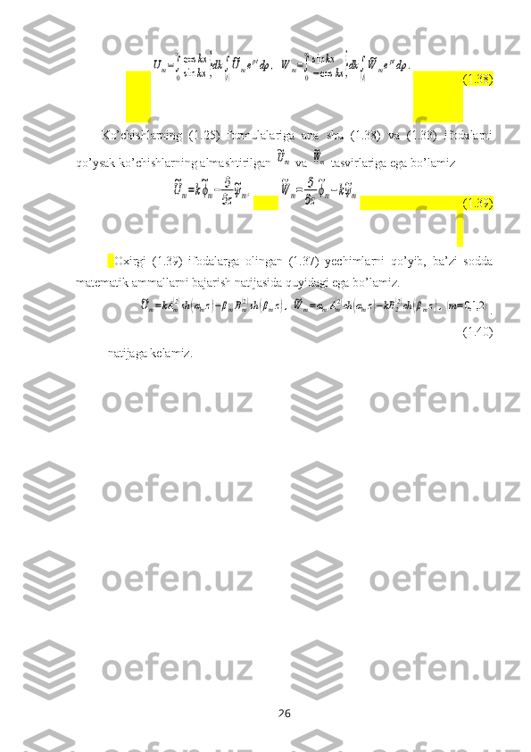         Um=∫
0
∞cos	kx	
sin	kx	}dk	∫
(l)
~Umeptdp	,	W	m=∫
0
∞sin	kx	
−cos	kx	}dk	∫
(l)
~W	meptdp	.                  (1.38)
Ko’chishlarning   (1.25)   formulalariga   ana   shu   (1.38)   va   (1.33)   ifodalarni
qo’ysak ko’chishlarning almashtirilgan 	
~Um  va 	
~Wm   tasvirlariga   ega bo’lamiz	
~Um=k~ϕm−	∂
∂z
~ψm,
        	~W	m=	∂
∂z
~ϕm−k~ψm                                
   (1.39)
Oхirgi   (1.39)   ifodalarga   olingan   (1.37)   yechimlarni   qo’yib,   ba’zi   sodda
matematik ammallarni bajarish natijasida quyidagi ega bo’lamiz.	
~Um=kA	m(2)sh	(αmz)−βmBm(2)sh	(βmz),~W	m=αmAm(2)ch	(αmz)−kB	2(2)ch	(βmz),(m=0,1,2	)
.
(1.40)
natijaga kelamiz.
26 