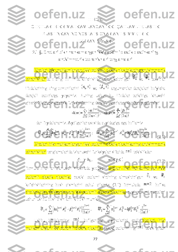 II BOB. 
CHETLARI BIKR MAHKAMLANGAN IKKI QATLAMLI ELASTIK
PLASTINKANING NOSTATSIONAR ANTISIMMETRIK
TEBRANISHLARI  
2.1-§.  Chetlari bikr mahkamlangan ikki qatlamli elastik plastinkaning
antisimmetrik tebranishlari tenglamalari
Chetlari bikr mahkamlangan ikki qatlamli elastik plastinkaning antisimmetrik
tebranishlari da   oldingi bo’limda   ko’chishlar uchun keltirilgan  ~Um   va  	
~Wm   tasvirlar
ifodalarining   o’ng   tomonilarini  	
(αmz)   va  	(βmz)   argumentlar   darajalari   bo’yicha
darajali   qatorlarga   yoyamiz.   Buning   uchun   bu   ifodalar   tarkibiga   kiruvchi
giperbolik trigonametrik funksiyalarning darajali qatorlarga standart yoyilmalari	
sh	(αz	)=∑
n=0
∞	(αz	)2n+1	
(2n+1)!,	ch	(βz	)=	∑
n=0
∞	(βz	)2n	
(2n)!
dan foydalanamiz. Aytilganlar asosida quyidagiga ega bo’lamiz	
~Um=∑
n=0
∞	
[kα	m2n+1⋅Am
(2)−	βm2n+2Bm
(2)]z2n+1	
(2n)!
;
 	~W	m=	∑
n=0
∞	
[αm2n+1⋅Am
(2)−	kβ	m2nBm
(2)]	z2n	
(2n)!	
.    (2.1)
Chetlari bikr mahkamlangan ikki qatlamli elastik plastinkaning antisimmetrik
tebranishlari   tenglamalarida izlanuvchi funksiyalar sifatida 	
z=0  tekislikdan 
                          	
ξ=	χ⋅h2,             	−1≤	χ≤	1                                (2.2)
formula   bilan   aniqlanuvchi   masofada   yotuvchi   chetlari   bikr   mahkamlangan   ikki
qatlamli   elastik   plastinka   pastki   qatlami   sirtining   almashtirilgan  	
~U2   va  	
~W2
ko’chishlarining   bosh   qismlarini   qabul   qilamiz.   (2.1)   formulada  	
m=	2   bo’lsa
chetlari   bikr   mahkamlangan   ikki   qatlamli   elastik   plastinka   quyi   qatlami   nuqtalari
uchun ushbu bosh qismlarni kiritish mumkin	
~U2=	∑
n=0
∞	
[kα	2
2n+1A2
(2)−β2
2n+2B2
(2)]z2n+1	
(2n)!,
    	~W	2=	∑
n=0
∞	
[α2
2n+1A2
(2)−	kβ	2
2nB2
(2)]	z2n	
(2n)!.
Ushbu   ifodalarning  	
z=ξ
  bo’lgandagi   qiymatlarini   endi   chetlari   bikr
mahkamlangan ikki qatlamli elastik plastinka   pastki qatlamining  	
z=0   tekisligidan
27 