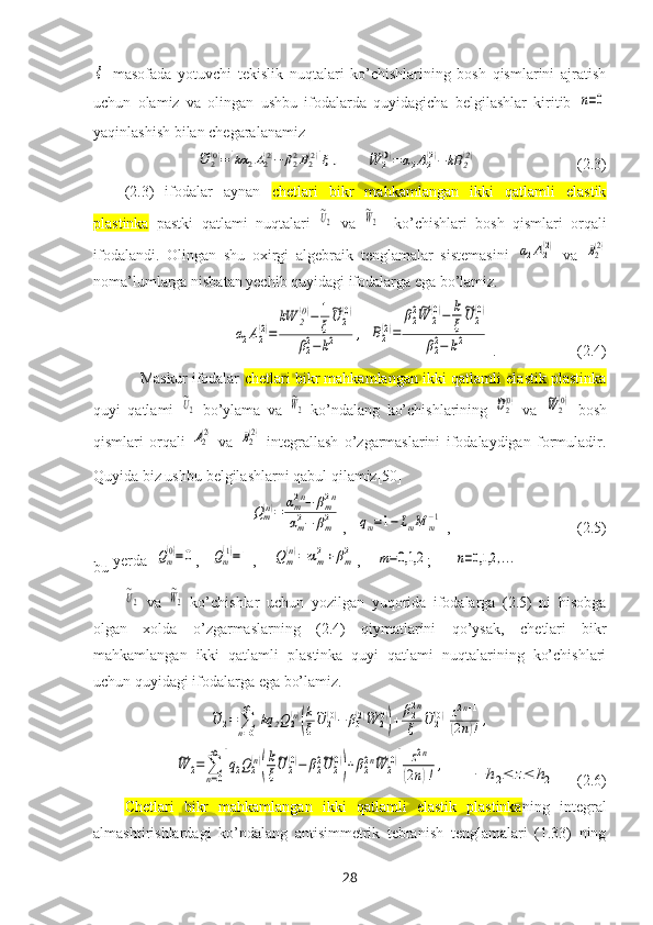 ξ  masofada   yotuvchi   tekislik   nuqtalari   ko’chishlarining   bosh   qismlarini   ajratish
uchun   olamiz   va   olingan   ushbu   ifodalarda   quyidagicha   belgilashlar   kiritib  	
n=0
yaqinlashish bilan chegaralanamiz	
~U	2(0)=[kα	2A2(2)−	β22B2(2)]ξ	,
      	~W	2(0)=	α2A2(2)−	kB	2(2)                           (2.3)
(2.3)   ifodalar   aynan   chetlari   bikr   mahkamlangan   ikki   qatlamli   elastik
plastinka   pastki   qatlami   nuqtalari  	
~U2   va  	
~W2     ko’chishlari   bosh   qismlari   orqali
ifodalandi.   Olingan   shu   oхirgi   algebraik   tenglamalar   sistemasini  	
α2A2(2)   va  	B2(2)
noma’lumlarga nisbatan yechib quyidagi ifodalarga ega bo’lamiz.	
α2A2(2)=	
kW	2(0)−	1
ξ
~U	2(0)	
β22−k2	,
 	B2(2)=	
β22~W	2(0)−	k
ξ
~U	2(0)	
β22−	k2 .                     (2.4)
Maskur ifodalar   chetlari bikr mahkamlangan ikki qatlamli elastik plastinka
quyi   qatlami  	
~U2   bo’ylama   va  	
~W2   ko’ndalang   ko’chishlarining  	~U2(0)   va  	~W	2(0)   bosh
qismlari   orqali  	
A2(2)   va  	B2(2)
  integrallash   o’zgarmaslarini   ifodalaydigan   formuladir.
Quyida biz ushbu   belgilashlarni qabul qilamiz[50]
Qm(n)=	αm2n−	βm2n	
αm2−	βm2
,   	qm=1−	LmM	m−1  ,                                 (2.5)
bu  yerda  	
Qm
(0)=0 ,   	Qm
(1)=1 ,    	Qm
(n)=	αm2+βm2 ,    	m=0,1,2 ;      	n=0,1,2	,...	
~U2
  va  	
~W2   ko’chishlar   uchun   yozilgan   yuqorida   ifodalarga   (2.5)   ni   hisobga
olgan   xolda   o’zgarmaslarning   (2.4)   qiymatlarini   qo’ysak,   chetlari   bikr
mahkamlangan   ikki   qatlamli   plastinka   quyi   qatlami   nuqtalarining   ko’chishlari
uchun quyidagi ifodalarga ega bo’lamiz.	
~U	2=	∑n=0
∞	
[kq	2Q2(n)
(
k
ξ
~U	2(0)−	β0(2)~W	2(0)
)+	β22n
ξ	
~U	2(0)
]
z2n+1	
(2n)!,	
~W	2=	∑
n=0
∞	
[q2Q2(n)
(
k
ξ
~U	2(0)−	β22~U	2(0)
)+β22n~W	2(0)
]	
z2n	
(2n)!,
      	−	h2≤	z≤	h2     (2.6)
Chetlari   bikr   mahkamlangan   ikki   qatlamli   elastik   plastinka ning   integral
almashtirishlardagi   ko’ndalang   antisimmetrik   tebranish   tenglamalari   (1.33)   ning
28 