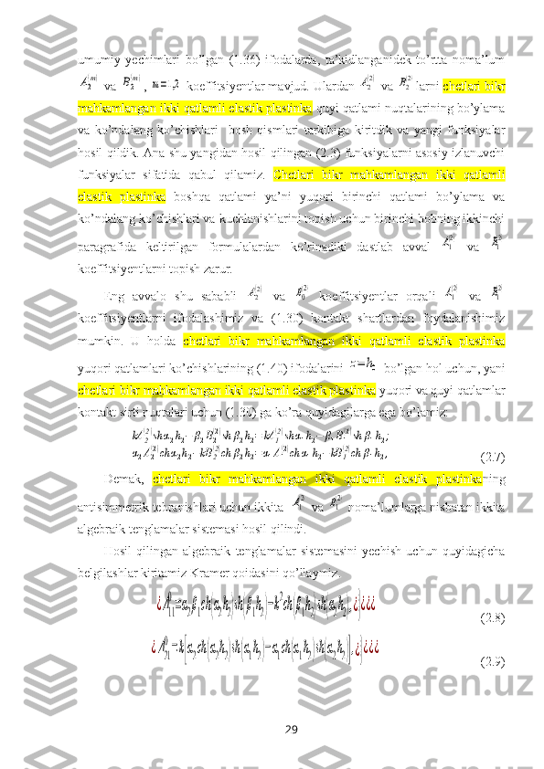 umumiy   yechimlari   bo’lgan   (1.36)   ifodalarda,   ta’kidlanganidek   to’rtta   noma’lumA2
(m)
 va 	B2
(m) , 	m=1,2  koeffitsiyentlar mavjud. Ulardan 	A2(2)  va 	B2(2) larni  chetlari bikr
mahkamlangan ikki qatlamli elastik plastinka  quyi qatlami nuqtalarining bo’ylama
va   ko’ndalang   ko’chishlari     bosh   qismlari   tarkibiga   kiritdik   va   yangi   funksiyalar
hosil qildik. Ana shu yangidan hosil qilingan (2.3) funksiyalarni asosiy izlanuvchi
funksiyalar   sifatida   qabul   qilamiz.   Chetlari   bikr   mahkamlangan   ikki   qatlamli
elastik   plastinka   boshqa   qatlami   ya’ni   yuqori   birinchi   qatlami   bo’ylama   va
ko’ndalang ko’chishlari va kuchlanishlarini topish uchun birinchi bobning ikkinchi
paragrafida   keltirilgan   formulalardan   ko’rinadiki   dastlab   avval  	
A1
(2)   va  	B1
(2)
koeffitsiyentlarni topish zarur. 
Eng   avvalo   shu   sababli  	
A2(2)   va  	B0
(2)   koeffitsiyentlar   orqali  	A1
(2)   va  	B1
(2)
koeffitsiyentlarni   ifodalashimiz   va   (1.30)   kontakt   shartlardan   foydalanishimiz
mumkin.   U   holda   chetlari   bikr   mahkamlangan   ikki   qatlamli   elastik   plastinka
yuqori qatlamlari ko’chishlarining (1.40) ifodalarini 	
z=	h0  bo’lgan hol uchun, yani
chetlari bikr mahkamlangan ikki qatlamli elastik plastinka  yuqori va quyi qatlamlar
kontakt sirti nuqtalari uchun (1.30) ga ko’ra quyidagilarga ega bo’lamiz: 	
kA	2(2)sh	α2h2−	β2B2(2)sh	β2h2=	kA	1(2)sh	α1h2−	β1B1(2)sh	β1h2;	
α2A2(2)ch	α2h2−kB	2(2)ch	β2h2=α1A1(2)ch	α1h2−kB	1(2)ch	β1h2,
                           (2.7)
Demak,   chetlari   bikr   mahkamlangan   ikki   qatlamli   elastik   plastinka ning
antisimmetrik tebranishlari uchun i kkita  	
A1
(2)  va 	B1
(2)  noma’lumlarga nisbatan ikkita
algebraik tenglamalar sistemasi hosil qilindi.
Hosil   qilingan   algebraik   tenglamalar   sistemasini   yechish   uchun   quyidagicha
belgilashlar kiritamiz Kramer qoidasini qo’llaymiz.	
¿Δ11
0=α2β1сh	(α2h2)sh(β1h2)−k2ch	(β1h2)sh(α2h2),¿}¿¿¿
                                (2.8)	
¿Δ21
0=k[α2ch	(α2h2)sh	(α1h2)−α1ch	(α1h2)sh	(α2h2)],¿}¿¿¿
                               (2.9)
29 