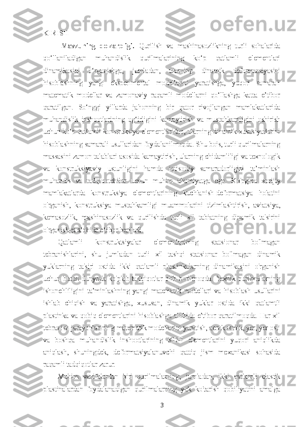 KIRISH
Mavzuning   dolzarbligi.   Qurilish   va   mashinasozlikning   turli   sohalarida
qo‘llaniladigan   muhandislik   qurilmalarining   ko‘p   qatlamli   elementlari
dinamikasini   o‘rganishga,   jumladan,   ularning   dinamik   deformatsiyasini
hisoblashning   yangi   eksperimental   modellarini   yaratishga,   yuqori   samarali
matematik   modellar   va   zamonaviy   raqamli   modellarni   qo‘llashga   katta   e’tibor
qaratilgan.   So‘nggi   yillarda   jahonning   bir   qator   rivojlangan   mamlakatlarida
muhandislik   inshootlarining   og‘irligini   kamaytirish   va   mustahkamligini   oshirish
uchun ko‘p qatlamli konstruksiya elementlaridan, ularning dinamik xususiyatlarini
hisoblashning samarali usullaridan foydalanilmoqda.   Shu bois, turli qurilmalarning
massasini zamon talablari asosida kamaytirish, ularning chidamliligi va texnologik
va   konstruksiyaviy   ustunligini   hamda   iqtisodiy   samaradorligini   ta’minlash
muhandis   va   tadqiqotchilar   uchun   muhim   ahamiyatga   ega.   Ko'pgina   xorijiy
mamlakatlarda   konstruksiya   elementlarining   kuchlanish-deformatsiya   holatini
o'rganish,   konstruksiya   mustahkamligi   muammolarini   tizimlashtirish,   aviatsiya,
kemasozlik,   mashinasozlik   va   qurilishda   turli   xil   tabiatning   dinamik   ta'sirini
o'rganishga alohida e'tibor beriladi.
Qatlamli   konstruktsiyalar   elementlarining   statsionar   bo'lmagan
tebranishlarini,   shu   jumladan   turli   xil   tashqi   statsionar   bo'lmagan   dinamik
yuklarning   ta'siri   ostida   ikki   qatlamli   plastinkalarning   dinamikasini   o'rganish
uchun butun dunyoda ko'plab tadqiqotlar  olib borilmoqda. Texnik qurilmalarning
ishonchliligini   ta’minlashning   yangi   matematik   modellari   va   hisoblash   usullarini
ishlab   chiqish   va   yaratishga,   xususan,   dinamik   yuklar   ostida   ikki   qatlamtli
plastinka va qobiq elementlarini hisoblashga alohida e’tibor qaratilmoqda. Har xil
tebranish jarayonlarining matematik modellarini yaratish, aerokosmik, yer, yer osti
va   boshqa   muhandislik   inshootlarining   KDH   elementlarini   yuqori   aniqlikda
aniqlash,   shuningdek,   deformatsiyalanuvchi   qattiq   jism   mexanikasi   sohasida
raqamli tadqiqotlar zarur.
Muhim   vazifalardan   biri   qurilmalarning,   jumladan,   ikki   qatlamli   elastik
plastinalardan   foydalanadigan   qurilmalarning   yuk   ko'tarish   qobiliyatini   amalga
3 