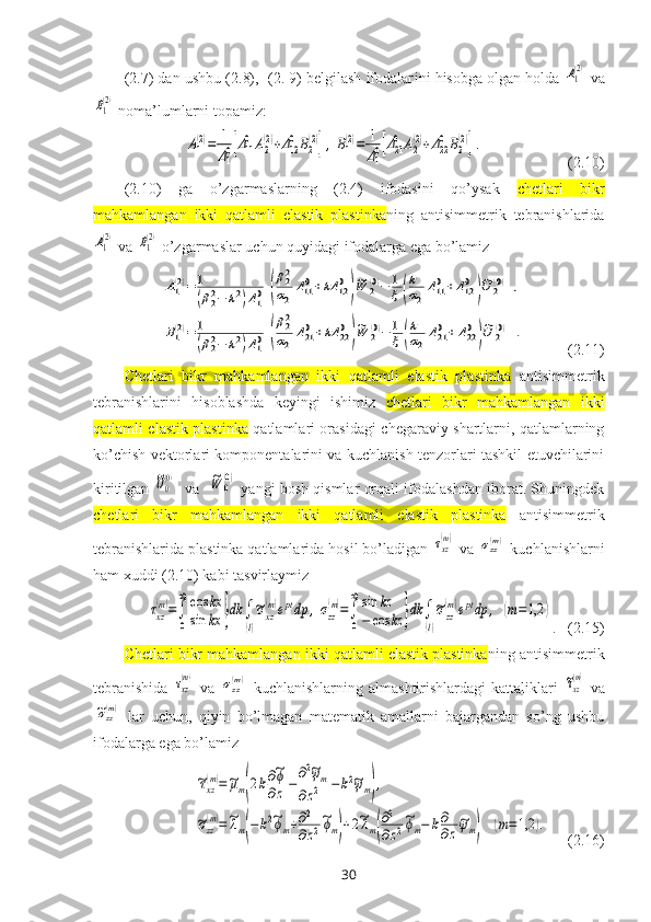 (2.7) dan ushbu (2.8),  (2. 9) belgilash ifodalar i ni hisobga olgan holda A1
(2)  va	
B1
(2)
 noma’lumlarni topamiz:
 	
A1(2)=	1
Δ10[Δ110	A2(2)+Δ120	B2(2)],B1(2)=	1
Δ10[Δ210	A2(2)+Δ220	B2(2)].                       (2.10)
(2.10)   ga   o’zgarmaslarning   (2.4)   ifodasini   qo’ysak   chetlari   bikr
mahkamlangan   ikki   qatlamli   elastik   plastinka ning   antisimmetrik   tebranishlarida	
A1
(2)
 va 	B1
(2)  o’zgarmaslar uchun quyidagi ifodalarga ega bo’lamiz   	
A1(2)=	1
(β22−	k2)Δ10[(
β22
α2	
Δ110+kΔ	120
)
~W	2(0)−	1
ξ(
k
α2
Δ110+Δ120
)
~U	2(0)
],	
B1(2)=	1
(β22−	k2)Δ10[(
β22
α2	
Δ210+kΔ	220
)
~W	2(0)−	1
ξ(
k
α2
Δ210+Δ220
)
~U	2(0)
].
           (2.11)
Chetlari   bikr   mahkamlangan   ikki   qatlamli   elastik   plastinka   antisimmetrik
tebranishlarini   hisoblashda   k eyingi   ishimiz   chetlari   bikr   mahkamlangan   ikki
qatlamli elastik plastinka   qatlamlari orasidagi   chegaraviy shartlarni, qatlamlarning
ko’chish vektorlari komponentalarini va kuchlanish tenzorlari tashkil etuvchilarini
kiritilgan  	
~U0
(0)    va   	~W	0
(0)   yangi bosh qismlar orqali ifodalashdan iborat. Shuningdek
chetlari   bikr   mahkamlangan   ikki   qatlamli   elastik   plastinka   antisimmetrik
tebranishlarida plastinka qatlamlarida hosil bo’ladigan  	
τxz
(m)  va 	σzz(m)  kuchlanishlarni
ham хuddi (2.10) kabi tasvirlaymiz	
τxz
(m)=∫
0
∞	cos	kx	
sin	kx	}dk	∫
(l)
~σxz
(m)eptdp	,σzz
(m)=∫
0
∞sin	kz	
−	cos	kz	}dk	∫
(l)
~σzz
(m)eptdp	,	(m=1,2	)
.    (2.15)
Chetlari bikr mahkamlangan ikki qatlamli elastik plastinka ning antisimmetrik
tebranishida  	
τxz
(m)   va  	σzz(m)   kuchlanishlarning  almashtirishlardagi  kattaliklari  	~τxz
(m)   va	
~σzz(m)
  lar   uchun,   qiyin   bo’lmagan   matematik   amallarni   bajargandan   so’ng   ushbu
ifodalarga ega bo’lamiz 	
~τxz(m)=~μm(2k∂~ϕ
∂z	−
∂2~ψm	
∂z2	−k2~ψm),	
~σzz
(m)=~λm(−k2~ϕm+∂2
∂z2
~ϕm)+2~λm(
∂2
∂z2
~ϕm−	k∂
∂z
~ψm)	(m=1,2	).
     (2.16)
30 