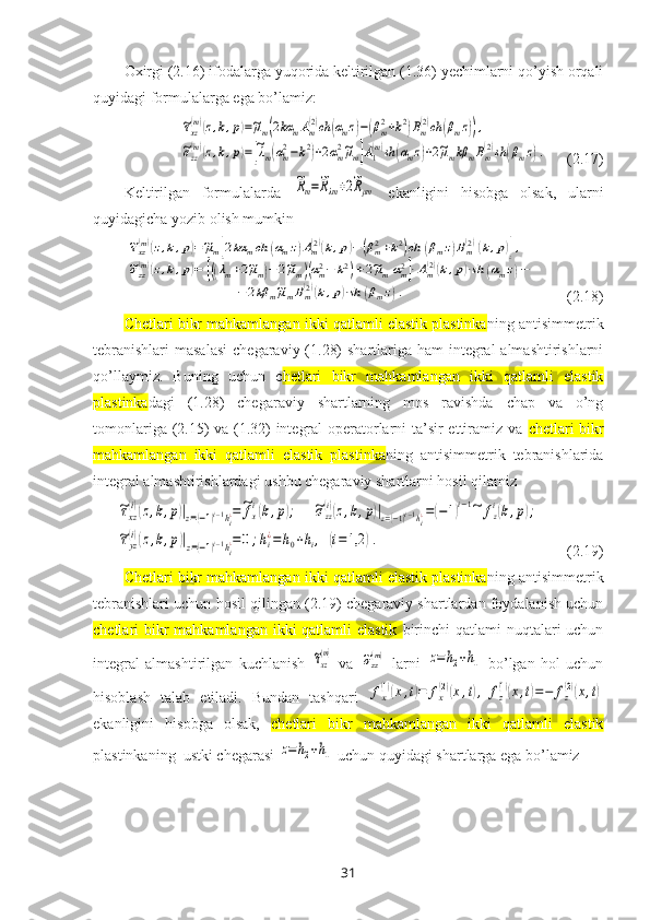 Oхirgi (2.16) ifodalarga yuqorida keltirilgan (1.36) yechimlarni qo’yish orqali
quyidagi formulalarga ega bo’lamiz:~τxz(m)(z,k,p)=~μm(2kα	mAm(2)ch	(αmz)−(βm2+k2)Bm(2)ch	(βmz)),	
~σzz(m)(z,k,p)=[~λm(αm2−k2)+2αm2~μm]A1(m)sh	(αmz)+2~μmkβ	mBm(2)sh	(βmz).
     (2.17)
Keltirilgan   formulalarda  	
~Rm=~Rλm+2~Rμm
  ekanligini   hisobga   olsak,   ularni
quyidagicha yozib olish mumkin	
~τxz(m)(z,k,p)=~μm[2kα	mch	(αmz)Am(2)(k,p)−(βm2+k2)ch	(βmz)Bm(2)(k,p)],	
~σzz(m)(z,k,p)=	[((λm+2~μm)−2~μm)(αm2−	k2)+2~μmαm2]⋅Am(2)(k,p)⋅sh	(αmz)−	
−2kβ	m~μmBm(2)(k,p)⋅sh	(βmz).
        (2.18) 
Chetlari bikr mahkamlangan ikki qatlamli elastik plastinka ning antisimmetrik
tebranishlari  masalasi  c hegaraviy (1.28)  shartlariga ham  integral almashtirishlarni
qo’llaymiz.   Buning   uchun   c hetlari   bikr   mahkamlangan   ikki   qatlamli   elastik
plastinka dagi   (1.28)   chegaraviy   shartlarning   mos   ravishda   chap   va   o’ng
tomonlariga (2.15) va (1.32) integral  operatorlarni ta’sir ettiramiz va   chetlari bikr
mahkamlangan   ikki   qatlamli   elastik   plastinka ning   antisimmetrik   tebranishlarida
integral almashtirishlardagi ushbu chegaraviy shartlarni hosil qilamiz	
~τxz
(i)(z,k,p)|z=(−1)i−1hi¿=~fx
i(k,p);	~σzz
(i)(z,k,p)|z=(−1)i−1hi¿=(−1)i−1~	fz
i(k,p);	
~τyz
(i)(z,k,p)|z=(−1)i−1hi¿=0;hi¿=h0+hi,(i=1,2	).
       (2.19)
Chetlari bikr mahkamlangan ikki qatlamli elastik plastinka ning antisimmetrik
tebranishlari uchun h osil qilingan (2.19) chegaraviy shartlardan foydalanish uchun
chetlari bikr mahkamlangan ikki qatlamli  elastik   birinchi  qatlami nuqtalari uchun
integral   almashtirilgan   kuchlanish  	
~τxz
(m)   va  	~σzz(m)   larni  	z=	h2+h1   bo’lgan   hol   uchun
hisoblash   talab   etiladi.   Bundan   tashqari  	
fx
(1)(x,t)=	fx
(2)(x,t),	fz
(1)(x,t)=−	fz
(2)(x,t)
ekanligini   hisobga   olsak,   chetlari   bikr   mahkamlangan   ikki   qatlamli   elastik
plastinkaning  ustki chegarasi 	
z=	h2+h1  uchun quyidagi shartlarga ega bo’lamiz 
31 