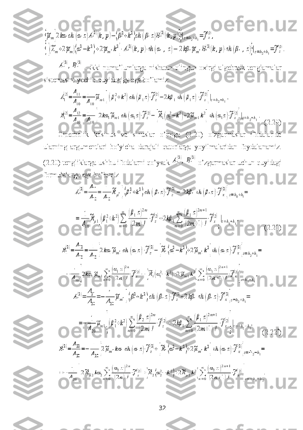 {~μm[2kα	1ch	(α1z)A1(2)(k,p)−(β12+k2)ch	(β1z)B1(2)(k,p)]}|z=h2+h1=~fx(2),	
{[(~λm+2~μm)(α12−k2)+2~μm1k2]⋅A1
(2)(k,p)⋅sh	(α1,z)−	2kβ	1~μm1B1
(2)(k,p)⋅sh	(β1,z)}|z=h2+h1=~fz(2).	
A1
(2),B1
(2)-  ikki  noma’lumlarga  nisbatan  olingan  oхirgi   algebraik  tenglamalar
sistemasini yechib quyidagiga ega bo’lamiz: 	
A1
(2)=
Δ11
Δ10	
=1
Δ10
~μm1[(β12+k2)ch	(β1z)⋅~fz
(2)−2kβ	1sh	(β1z)⋅~fx
(2)]|z=h2+h1,	
B1(2)=
Δ12
Δ10
=1
Δ10	[2kα	1~μm1ch	(α1z)⋅~fz(2)−	[~R1(α12−k2)+2~μm1k2]sh	(α1z)⋅~fx(2)]|z=h2+h1.
 (2.20)
Giperbolik   kosinus   va   sinuslar   o’rniga   (2.20)   o’zgarmaslar   ifodalarida
ularning   argumentlari   bo’yicha   darajali   qatorlarga   yoyilmalaridan   foydalanamiz.
(2.20) tengliklarga ushbu ifodalarni qo’ysak 	
A1
(2),B1
(2) o’zgarmaslar uchun quyidagi
formulalarga ega bo’lamiz	
A1
(2)=	
Δ11
Δ10
=	1
Δ10	
~Rμ1[(β12+k2)ch	(β1z)⋅~fz
(2)−	2kβ	1sh	(β1z)⋅~fx
(2)]z=h0+h1=
       	
=	1
Δ10
~Rμ1[(β1
2+k2)∑
m=0
∞	(β1z)2m	
(2m)!
⋅~fz
(2)−2kβ	1∑
m=0
∞	(β1z)2m+1	
(2m+1)!
⋅~fx
(2)
]|z=h0+h1,
              (2.21)	
B1
(2)=	
Δ12
Δ10
=	1
Δ10[2kα	1~μm1ch	(α1z)⋅~fz
(2)−	[~R1(α12−k2)+2~μm1k2]sh	(α1z)⋅~fx
(2)]z=h2+h1=	
=	1
Δ10[2kα	1~μm1∑n=0
∞	(α1z)2n	
(2n)!⋅~fz(2)−	[~R1(α12−k2)+2~μm1k2]∑n=0
∞	(α1z)2n+1	
(2n+1)!⋅~fx(2)
]z=h2+h1
,	
A1
(2)=	
Δ21
Δ20
=−	1
Δ20
~μm1[(β12+k2)ch	(β1z)⋅~fz
(2)+2kβ	1sh	(β1z)⋅~fx
(2)]z=h2+h1=	
=−	1
Δ20
~μm1[(β1
2+k2)∑
m=0
∞	(β2z)2m	
(2m)!
⋅~fz
(2)+	2kβ	1∑
m=0
∞	(β1z)2m+1	
(2m+1)!
⋅~fx
(2)
]|z=−h2−h1,
     (2.22 *
)	
B1
(2)=	
Δ22
Δ20
=−	1
Δ20[2~μm1kα	1ch	(α1z)⋅~fz
(2)+[~R1(α12−k2)+2~μm1k2]sh	(α1z)⋅~fx
(2)]z=-h2−h1=	
=−	1
Δ20	[2~Rμ2kα	2∑n=0
∞	(α2z)2n	
(2n)!⋅~fz(2)+[~R2(α22−	k2)+2~Rμ2k2]∑n=0
∞	(α2z)2n+1	
(2n+1)!⋅~fx(2)
]z=−h0−h2
.
32 