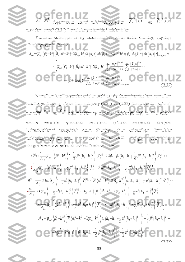 A1
(2),B1
(2)o’zgarmaslar   tashqi   ta’sir   funksiyalari  	~fx
(1,2)(x,t)   va  	~fz
(1,2)(x,t)
tasvirlari  orqali (2.21) formulalar  yordamida  ifodalandilar. 
Yuqorida   keltirilgan   asosiy   determinantlar   uchun   xuddi   shunday,   quyidagi
ifodalarga ega bo’lamiz	
Δ10={~μm1(β12+k2)[~R1(α12−k2)+2~μm1k2]sh	(α1z)ch	(β1z)−4~μ2m1k2α1β1sh	(β1z)ch	(α1z)}|z=h2+h1=	
={~μm1(β12+k2)[~R1(α12−k2)+2~μm1k2]∑n=0
∞	(α1z)2n+1	
(2n+1)!⋅∑m=0
∞	(β1z)2m	
(2m)!	−
   	
−4~μ2m1k2α1β1∑m=0
∞	(β1z)2m+1	
(2m+1)!⋅∑n=0
∞	(α1z)2n	
(2n)!}z=h2+h1
,                            (2.22)
Noma’lum koeffitsiyentlar aniqlanuvchi asosiy determinantlar ham noma’lum
koeffitsiyentlarning   o’zlari   ham   natijaviy   (2.21)   va   (2.22)   formulalardan   ko’rinib
turibdiki  	
αmz   va  	βmz
  argumentlarning   cheksiz   darajalariga   bog’liq.   Shu   sababli
amaliy   masalalar   yechishda   natijalarni   qo’llash   maqsadida   darajalar
ko’rsatkichlarini   pasaytirish   zarur.   Shu ning   uchun   ko’rsatilgan   formulalar
tarkibidagi   yig’indilarda   mos   ravishda  	
n=1,m=1   bo’lgan   hollar   bilan
chegaralanamiz va yakunda ushbu ifodalarni olamiz	
A1(2)=	1
Δ10	
~μm1[(β12+k2)(1+1
2	β12(h2+h1)2
)⋅~fz(2)−	2kβ	1(β1(h2+h1)+1
6	β13(h2+h1)3
)⋅~fx(2)
]=	
¿1
Δ10	
~μm1[(β12+k2)(1+1
2	β12(h2+h1)2
)⋅~fz
(2)−	2kβ	12(h2+h1)(1+1
6	β12(h2+h1)2
)⋅~fx
(2)
]	
B1(2)=1
Δ10	[2kα	1~Rμ1(1+1
2α12(h0+h1)2
)⋅~fz(2)−	[~R1(α12−	k2)+2~Rμ1k2](α1(h0+h1)+1
6α13(h0+h1)3
)⋅~fx(2)
]=	
¿α1
Δ10	[2k~μm1(1+1
2	α12(h2+h1)2
)⋅~fz(2)−(h2+h1)[~R1(α12−	k2)+2~μm1k2](1+1
6α12(h2+h1)2
)⋅~fx(2)
]	
=−	1
Δ20
~μm1[(β12+k2)(1+1
2	β12(h2+h1)2
)⋅~fz(2)−	2kβ	12(h2+h1)(1+1
6β12(h2+h1)2
)⋅~fx(2)
]	
Δ10=~μm1(β1
2+k2)[
~R1(α1
2−	k2)+2~μm1k2](α1(h2+h1)+1
6α1
3(h2+h1)3
)(1+1
2β1
2(h2+h1)2
)−	
−4~μ
2m1k2α1β1(β1(h2+h1)+1
6	β1
3(h2+h1)3
)(1+1
2α1
2(h2+h1)2
)=
              
(2.23)
33 