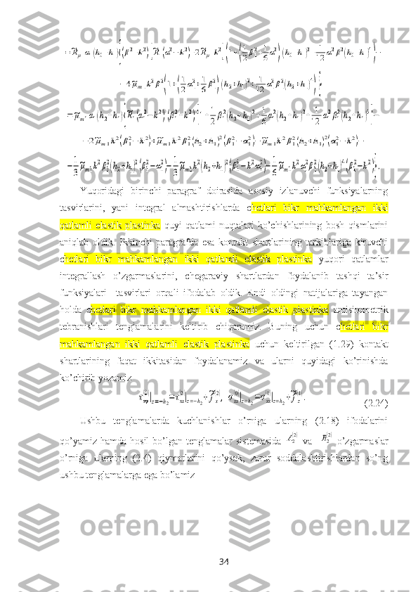 =~Rμ1α1(h0+h1){(β12+k2)[~R1(α12−	k2)+2~Rμ1k2](1+(
1
2β12+1
6α12)(h0+h1)2+	1
12	α12β12(h0+h1)4
)−	
−4~μm1k2β12
(1+(
1
2α12+1
6β12)(h2+h1)2+	1
12	α12β12(h2+h1)4
)}=	
=~μm1α1(h2+h1){
~R1(α12−	k2)(β12+k2)[1+1
2β12(h2+h1)2+1
6α12(h2+h1)2+	1
12	α12β12(h2+h1)4
]−	
−	2~μm1k2(β12−	k2)+~μm1k2β12(h2+h1)2(β12−	α12)−~μm1k2β12(h2+h1)2(α12−	k2)−	
−	1
3
~μm1k2β1
2(h2+h1)2(β1
2−α1
2)−	1
3
~μm1k2(h2+h1)2(β1
4−	k2α1
2)−	1
6
~μm1k2α1
2β1
2(h2+h1)4(β1
2−k2)},Yuqoridagi   birinchi   paragraf   doirasida   asosiy   izlanuvchi   funksiyalarning
tasvirlarini,   yani   integral   almashtirishlarda   c hetlari   bikr   mahkamlangan   ikki
qatlamli   elastik   plastinka   quyi   qatlami   nuqtalari   ko’chishlarining   bosh   qismlarini
aniqlab   oldik.   Ikkinchi   paragrafda   esa   kontakt   shartlarining   tarkiblariga   kiruvchi
c hetlari   bikr   mahkamlangan   ikki   qatlamli   elastik   plastinka   yuqori   qatlamlar
integrallash   o’zgarmaslarini,   chegaraviy   shartlardan   foydalanib   tashqi   ta’sir
funksiyalari     tasvirlari   orqali   ifodalab   oldik.   Endi   oldingi   natijalariga   tayangan
holda   c hetlari   bikr   mahkamlangan   ikki   qatlamli   elastik   plastinka   antisimmetrik
tebranishlari   tenglamalarini   keltirib   chiqaramiz.   Buning   uchun   c hetlari   bikr
mahkamlangan   ikki   qatlamli   elastik   plastinka   uchun   keltirilgan   (1.29)   kontakt
shartlarining   faqat   ikkitasidan   foydalanamiz   va   ularni   quyidagi   ko’rinishda
ko’chirib yozamiz	
τxz
(0)|z=−h2=	τxz
(2)|z=−h2+~fx
(2),	σzz
(0)|z=h2=σzz
(1)|z=h2+~fz
(1).
                       (2.24)
Ushbu   tenglamalarda   kuchlanishlar   o’rniga   ularning   (2.18)   ifodalarini
qo’yamiz  hamda  hosil   bo’lgan  tenglamalar  sistemasida  	
A2(2) va   	B2(2) o’zgarmaslar
o’rniga   ularning   (2.4)   qiymatlarini   qo’ysak,   zarur   soddalashtirishlardan   so’ng
ushbu tenglamalarga ega bo’lamiz
34 