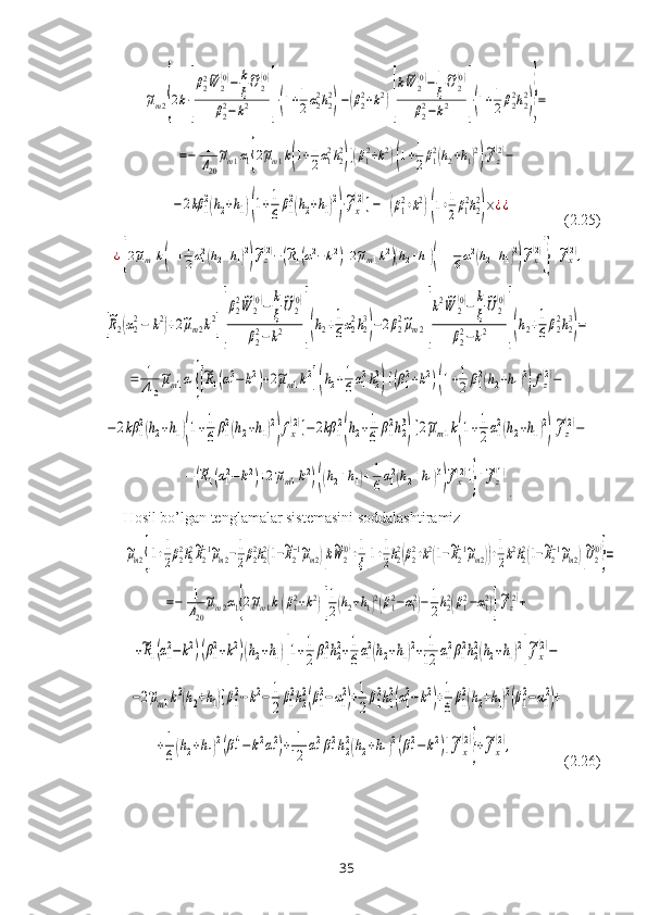 ~μm2{2k⋅[
β22~W	2
(0)−	k
ξ
~U2
(0)	
β22−k2	]⋅(1+1
2α22h22
)−(β22+k2)[
k~W	2
(0)−	1
ξ
~U2
(0)	
β22−k2	]⋅(1+1
2β22h22
)}=	
=−	1
Δ20
~μm1α1{2~μm1k(1+1
2α12h22
)[(β12+k2)(1+1
2β12(h2+h1)2
)⋅~fz(2)−	
−2kβ	1
2(h2+h1)(1+1
6β1
2(h2+h1)2
)⋅~fx
(2)]−	(β12+k2)(1+1
2β12h22
)×¿¿              (2.25)	
¿[2~μm1k(1+1
2α12(h2+h1)2
)
~fz(2)−(~R1(α12−k2)+2~μm1k2)(h2+h1)(1+1
6α12(h2+h1)2
)
~fx(2)
]}+~fx(2),	
[
~R2(α2
2−	k2)+2~μm2k2][
β2
2~W	2
(0)−	k
ξ
~U2
(0)	
β2
2−k2	](h2+1
6α2
2h2
3
)−2β2
2~μm2[
k2~W	2
(0)−	k
ξ
~U2
(0)	
β2
2−k2	](h2+1
6β2
2h2
3
)=	
=	1
Δ10
~μm1α1{[~R1(α12−k2)+2~μm1k2](h2+1
6α12h23
)[(β12+k2)(1+1
2β12(h2+h1)2
)fz(2)−	
−2kβ	1
2(h2+h1)(1+1
6β1
2(h2+h1)2
)fx
(2)]−2kβ	1
2
(h2+1
6	β1
2h2
3
)[2~μm1k(1+1
2α1
2(h2+h1)2
)
~fz
(2)−	
−	(~R1(α12−	k2)+2~μm1k2)((h2+h1)+1
6α12(h2+h1)3
)
~fx(2)]}+~fz(1)
.
Hosil bo’lgan tenglamalar sistemasini soddalashtiramiz	
~μm2{[1+1
2β22h22~R2−1~μm2−1
2β22h22(1−~R2−1~μm2)]k~W	2
(0)+1
ξ[1+1
2h22(β22+k2(1−~R2−1~μm2))+1
2k2h22(1−~R2−1~μm2)]
~U2
(0)
}=	
=−	1
Δ20
~μm2α1{2~μm1k(β12+k2)[
1
2(h2+h1)2(β12−α12)−	1
2h22(β12−α12)]
~fz
(2)+	
+~R1(α12−	k2)(β12+k2)(h2+h1)[1+1
2	β12h22+1
6α12(h2+h1)2+	1
12	α12β12h22(h2+h1)2
]
~fx
(2)−	
−2~μm1k2(h2+h1)[β1
2−k2−	1
2
β1
2h2
2(β1
2−α1
2)+1
2
β1
2h1
2(α1
2−k2)+1
6
β1
2(h2+h1)2(β1
2−α1
2)+	
+1
6(h2+h1)2(β1
4−	k2α1
2)+	1
12	α1
2β1
2h2
2(h2+h1)2(β1
2−k2)]~fx
(2)
}+~fx
(2),
             (2.26)
35 