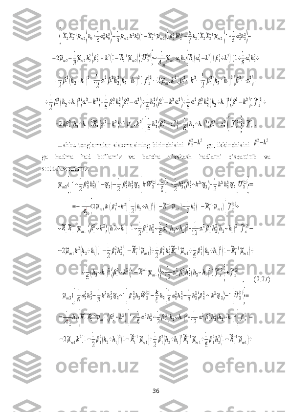 {[
~R2~R2−1~μm2(h0+1
6α02h03
)−1
3
~μm2k2h03(1−~R2−1~μm2)]β22~W	2(0)−	k
ξh2[~R2~R2−1~μm2(1+1
6α22h22
)−	
−2~μm2−	1
3
~μm2h2
2(β2
2+k2(1−~R2
−1~μm2))]~U2
(0)
}=	1
Δ10
~μm1α1h2{
~R1(α1
2−k2)(β1
2+k2)[1+1
6α1
2h2
2+	
+1
2
β1
2(h2+h1)2+	1
12	
α1
2β1
2h2
2(h2+h1)2]fz
(2)−	2~μm1k2[β1
2−	k2−	1
2	
β1
2(h2+h1)2(β1
2−	α1
2)+	
+1
2
β1
2(h2+h1)2(α1
2−	k2)+1
6
β1
2h2
2(β1
2−	α1
2)+1
6
h2
2(β1
4−	k2α1
2)+1
6
α1
2β1
2h2
2(h2+h1)2(β1
2−k2)]~fz
(2)+	
+2kβ	12(h2+h1)[~R1(α12−	k2)+2~μm1k2][
1
6h22(β12−	α12)−	1
6(h2+h1)2(β12−α12)]
~fx
(2)
}+~fz
(1).  Ushbu tenglamalar   sistemasining   birinchisini  	
β22−k2   ga, ikkinchisini  	β12−k2
ga   hadma   had   bo’lamiz   va   barcha   o’хshash   hadlarni   qisqartir ib   va
soddalashtiramiz :  	
~μm2{[1+1
2β22h22(1−~q2)−	1
2	β22h22~q2]k~W	2
(0)+1
ξ[1+1
2h22(β22+k2~q2)+1
2k2h22~q2]
~U	2
(0)
}=	
=−	1
Δ20
¿{2~μm1k(β12+k2)[
1
2(h2+h1)2(1−~R1−1~μm1)−	1
2h22(1−~R1−1~μm1)]
~fz
(2)+	
+~R1
~R1
−1~μm1(β1
2+k2)(h2+h1)[1+1
2β1
2h2
2+1
6α2
2(h2+h1)2+	1
12	α1
2β1
2h2
2(h2+h1)2
]
~fx
(2)−	
−2~μm1k2(h2+h1)[1−	1
2
β1
2h2
2(1−~R1
−1~μm1)+1
2
β1
2h2
2~R1
−1~μm1+1
6
β1
2(h2+h1)2(1−~R1
−1~μm1)+	
+1
6(h2+h1)2(β1
2+k2(1−~R1
−1~μm1))+	1
12	α1
2β1
2h2
2(h2+h1)2]~fx
(2)
}+~fx
(2)
 ,      (2.27)	
~μm2{[
1
6α22h22−	1
3k2h22~q2+1]β22h2
~W	2
(0)−	k
ξh2[
1
6α22h22−1
3h22(β22+	k2~q2)−1]
~U2
(0)
}=	
=	1
Δ10
¿	h2{
~R1
~R1−1~μm1(β12+k2)[1+1
6α12h22+1
2β12(h2+h1)2+	1
12	α12β12h22(h2+h1)2
]fz
(2)−	
−2~μm1k2[1−	1
2
β1
2(h2+h1)2(1−~R1
−1~μm1)+1
2
β1
2(h2+h1)2~R1
−1~μm1+1
6
β1
2h2
2(1−~R1
−1~μm1)+
36 