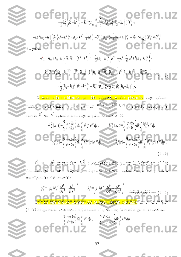 +1
6
h2
2(β1
2+k2(1−~R1
−1~μm1))+1
6
α1
2β1
2h2
2(h2+h1)2]~fz
(2)+	
+kβ	12(h2+h1)[~R1(α12−k2)+2~μm1k2][
1
3h22(1−~R1−1~μm1)−	1
3(h2+h1)2(1−~R1−1~μm1)]
~fx
(2)
}+~fz
(1)Bu yerda	
Δ10¿=~μm1(h2+h1){
~R1~R1−1(β12+k2)[1+1
2(h2+h1)2
(β12+1
3α12+1
6α12β12(h2+h1)2
)]−	
−k2[2−	β1
2(h2+h1)2(1−~R1
−1~μm1)+β1
2(h2+h1)2~R1
−1~μm1+1
3
β1
2(h2+h1)2(1−~R1
−1~μm1)+
   (2.28)	
+1
3(h2+h1)2(β1
2+k2(1−~R1
−1~μm1))+1
6α1
2β1
2(h2+h1)4]},
C hetlari   bikr   mahkamlangan   ikki   qatlamli   elastik   plastinka   quyi   qatlami
nuqtalari ko’chishlarining bosh qismlari 	
W	2(0)(x,t) , 	U2(0)(x,t)  izlanuvchi funksiyalarni
hamda 	
γin  va  	λin  operatorlarni quyidagicha  kiritamiz [50]	
W	2
(0)(x,t)=∫
0
∞cos	kx	
sin	kx	}dk	∫
(l)
~W	2
(0)eptdp	,
       	U2
(0)(x,t)=∫
0
∞cos	kx	
sin	kx	}dk	∫
(l)
~U2
(0)eptdp	.	
γi
n(ς)=∫
0
∞	cos	kx	
sin	kx	}dk	∫
(l)
αi
2n(ς)eptdp	,
         	λi
n(ς)=∫
0
∞	cos	kx	
sin	kx	}dk	∫
(l)
βi
2n(ς)eptdp	,
(2.29)	
γin
  va    	λin   operatorlar  	(x,t)   o’zgaruvchilar i da   yuqorida   keltirilgan   (1.18)
formulalarga   asosan     quyidagi   integro-differensial   operatorlarga   teng   kuchli
ekanligini ko’rish mumkin	
γin=	[ρiN	i−1∂2	
∂t2−	∂2	
∂x2]
n
,      	
λin=[ρiM	i−1∂2
∂t2−	∂2	
∂x2]
n
,
  	
i=0,1,2	;n=0,1,2	,....   (2.30)
C hetlari   bikr   mahkamlangan  ikki  qatlamli   elastik  plastinka   uchun  keltirilgan
(2.27) tenglamalar sistemasi tenglamalari o’ng va chap tomonlariga mos ravishda 	
∫
0
∞cos	kx	
sin	kx	}dk	∫
(l)
eptdp	,
    	∫
0
∞sin	kx	
−cos	kx	}dk	∫
(l)
eptdp
37 