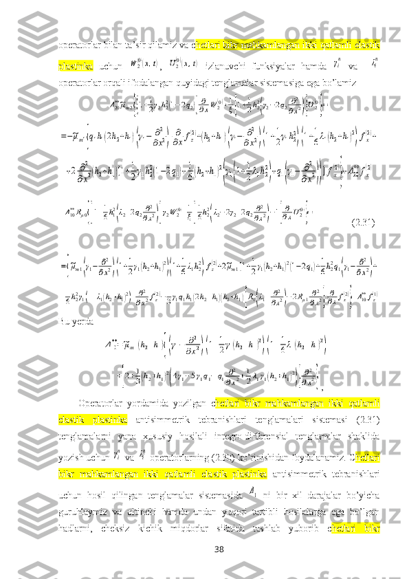 operatorlar bilan ta’sir qilamiz va c hetlari bikr mahkamlangan ikki qatlamli elastik
plastinka   uchun  W	2(0)(x,t) ,  	U2(0)(x,t)   izlanuvchi   funksiyalar   hamda  	γi
n   va    	λi
n
operatorlar orqali ifodalangan quyidagi tenglamalar sistemasiga ega bo’lamiz 	
Δ20**~μm2{[1+1
2γ2h22(1−2q2)]
∂
∂xW	2(0)+1
ξ[1+1
2h22
(γ2−2q2	∂2	
∂x2)]U2(0)
}=	
=−~μm1{q1h1(2h2+h1)(γ1−	∂2	
∂x2)	
∂
∂x	fz(2)+(h2+h1)(γ1−	∂2	
∂x2)(1+1
2γ1h22
)(1+1
6λ1(h2+h1)2
)fx(2)+	
+2	∂2	
∂x2(h2+h1)[1+1
2γ1h2
2(1−2q1)+	1
6(h2+h1)2
(γ1(1+1
2λ1h2
2
)+q1(γ1−	∂2	
∂x2))]fx
(2)
}
+Δ20
**	fx
(2)	
Δ10**Rμ0{[1+1
6h12
(λ2+2q2∂2	
∂x2)]γ2W	2(0)+1
ξ[
1
6h22
(λ2−2γ2+2q2∂2
∂x2)−1]
∂
∂xU2(0)
}=
                ( 2.31 )	
={
~μm1(γ1−	∂2
∂x2)(1+1
2γ1(h2+h1)2
)(1+1
6λ1h22
)fz(2)+2~μm1[1+1
2γ1(h2+h1)2(1−2q1)+1
6h22q1(γ1−	∂2	
∂x2)+	
+1
6h22γ1(1+λ1(h2+h1)2)]	∂2
∂x2fz(2)−1
3γ1q1h1(2h2+h1)(h2+h1)[R1(λ1+	∂2
∂x2)−2Rμ1∂2	
∂x2]	
∂
∂x	fx(2)
}+Δ10**	fz(1)
Bu yerda	
Δ10**=~μm1(h2+h1){(γ1−	∂2	
∂x2)(1+1
2γ1(h2+h1)2
)(1+1
6λ1(h2+h1)2
)+	
+[2+1
3(h2+h1)2
(4γ1−5γ1q1−	q1	∂2	
∂x2+1
2λ1γ1(h2+h1)2
)]
∂2	
∂x2}
,
Operatorlar   yordamida   yozilgan   c hetlari   bikr   mahkamlangan   ikki   qatlamli
elastik   plastinka   antisimmetrik   tebranishlari   tenglamalari   sistemasi   (2.31)
tenglamalarni   yana   хususiy   hosilali   integro-differensial   tenglamalar   shaklida
yozish uchun 	
γin  va 	λin  operatorlarning (2.30) ko’rinishidan foydalanamiz. C hetlari
bikr   mahkamlangan   ikki   qatlamli   elastik   plastinka   antisimmetrik   tebranishlari
uchun   hosil   qilingan   tenglamalar   sistemasida  	
Δ1   ni   bir   хil   darajalar   bo’yicha
guruhlaymiz   va   oltinchi   hamda   undan   yuqori   tartibli   hosilalarga   ega   bo’lgan
hadlarni,   cheksiz   kichik   miqdorlar   sifatida   tashlab   yuborib   c hetlari   bikr
38 