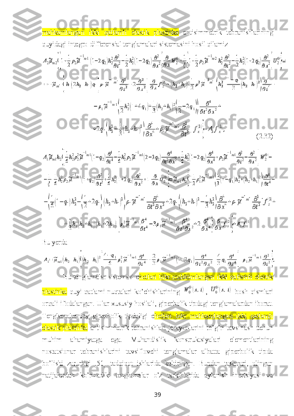 mahkamlangan   ikki   qatlamli   elastik   plastinka   antisimmetrik   tebranishlari ning
quyidagi integro-differensial tenglamalari sistemasini hosil qilamizΔ2~μm2{[1+1
2ρ2~μ
−1m1(1−2q2)h22∂2
∂t2−1
2h22(1−2q2)∂2
∂x2]
∂
∂xW	2(0)+1
ξ[1+1
2ρ2~μ
−1m2h22∂2
∂t2−1
2h22(1+2q2)∂2
∂x2]U2(0)
}=	
=−~μm1{h1(2h2+h1)q1[ρ1~μ−1m1∂2
∂t2−2	∂2	
∂x2]	
∂
∂x	fz(2)+(h2+h1)[1
2ρ12~μ−2m1(h22+1−q1	
3	(h2+h1)2)∂4
∂t4−	
−	ρ1~μ
−1m1
(
1
2h22(1+4q1)+1
3(h2+h1)2
(
1
2−2q1))	
∂4	
∂t2∂x2+	
+2q1(h22−	1
3(h2+h1)2
)	
∂4	
∂x4+ρ1~μ
−1m1∂2
∂t2]fx(2)
}+Δ2fx(2),
                    ( 2.32 )	
Δ1~μm1h2{[
1
6h22ρ22~μ
−1m1(1−q2)∂4
∂t4−1
6h22ρ2~μ
−1m1(2−3q2)	∂4	
∂t2∂x2+1
6h22(1−2q2)∂4
∂x4+ρ2~μ
−1m1∂2
∂t2−	∂2
∂x2]W2(0)−	
−1
ξ[
1
6h22ρ2~μ
−1m1(1+q2)∂2
∂t2+1
6h22(1+2q2)∂2
∂x2+1]
∂
∂xU2(0)
}=~μm1h2{[1
2ρ12~μ
−1m1
(
1
3(1−q1)h22+(h2+h1)2
)
∂4
∂t4−	
−(
1
6(1−	q1)h22−(
1
2+2q1)(h2+h1)2
)ρ1~μ
−1m1	∂4	
∂t2∂x2+2q1((h2+h1)2−	1
3h22
)
∂4	
∂x4+ρ1~μ
−1m1∂2
∂t2]fz(2)+	
+1
3h1(h2+h1)(h1+2h2)[ρ12~μ
−1m1∂4
∂t4−3ρ1~μ
−1m1	∂4	
∂t2∂x2+2	∂4	
∂x4]	
∂
∂xfx(2)
}+Δ1fz(1)
Bu yerda	
Δ1=~μm1(h2+h1){(h2+h1)2
[
4−q1	
6	ρ12~μ
−1m1∂4
∂t4−	2
3ρ1~μ
−1m1(1+2q1)	∂4	
∂t2∂x2+4
3q1∂4
∂x4]+ρ1~μ
−1m1∂2
∂t2},
Bu tenglamalar sistemasi  c hetlari bikr mahkamlangan ikki qatlamli elastik
plastinka   quyi   qatlami  nuqtalari  ko’chishlarining  	
W	0
(0)(x,t) ,  	U0
(0)(x,t)   bosh  qismlari
orqali ifodalangan. Ular хususiy hosilali, giperbolik tipdagi tenglamalardan iborat.
Tenglamalarning   giperbolik   tipdaligi   c hetlari   bikr   mahkamlangan   ikki   qatlamli
elastik   plastinka   antisimmetrik   tebranishlari   jarayonlarini   to’g’ri   tavsiflash   uchun
muhim   ahamiyatga   ega.   Muhandislik   konstruktsiyalari   elementlarining
nostatsionar   tebranishlarini   tavsiflovchi   tenglamalar   albatta   giperbolik   tipda
bo’lishi   zarurligi   [51]   tadqiqot   ishlarida   keltirilgan.   Bundan   tashqari,   olingan
natijalardan   ko’rinadiki   tenglamalar   o’z   tarkiblarida   aylanish   inertsiyasi   va
39 