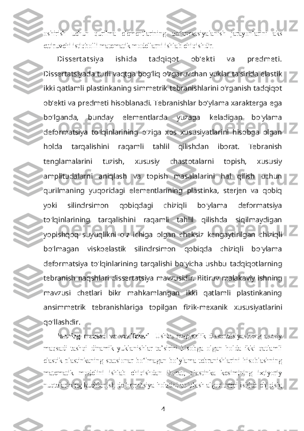 oshirish   uchun   qurilma   elementlarining   deformatsiyalanish   jarayonlarini   aks
ettiruvchi istiqbolli matematik modellarni ishlab chiqishdir.
Dissert at siy a   ishida   t adqiqot   ob’ek t i   v a   predmet i.
Dissertatsiyada turli vaqtga bog‘liq o‘zgaruvchan yuklar ta’sirida elastik
ikki qatlamli plastinkaning simmetrik tebranishlarini o‘rganish tadqiqot
ob’ekti va predmeti hisoblanadi. Tebranishlar bo’ylama xarakterga ega
bo'lganda,   bunday   elementlarda   yuzaga   keladigan   bo'ylama
deformatsiya   to'lqinlarining   o'ziga   xos   xususiyatlarini   hisobga   olgan
holda   tarqalishini   raqamli   tahlil   qilishdan   iborat.   Tebranish
tenglamalarini   tuzish,   xususiy   chastotalarni   topish,   xususiy
amplitudalarni   aniqlash   va   topish   masalalarini   hal   qilish   uchun
qurilmaning   yuqoridagi   elementlarining   plastinka,   sterjen   va   qobiq
yoki   silindrsimon   qobiqdagi   chiziqli   bo'ylama   deformatsiya
to'lqinlarining   tarqalishini   raqamli   tahlil   qilishda   siqilmaydigan
yopishqoq   suyuqlikni   o'z   ichiga   olgan   cheksiz   kengaytirilgan   chiziqli
bo'lmagan   viskoelastik   silindrsimon   qobiqda   chiziqli   bo'ylama
deformatsiya   to'lqinlarining   tarqalishi   bo'yicha   ushbu   tadqiqotlarning
tebranish naqshlari dissertatsiya mavzusidir.   Bitiruv malakaviy ishning
mavzusi   chetlari   bikr   mahkamlangan   ikki   qatlamli   plastinkaning
ansimmetrik   tebranishlariga   topilgan   fizik-mexanik   xususiyatlarini
qo'llashdir.
Ishning   maqsad   va   vazifalari     Ushbu   magistrlik   dissertatsiyasining   asosiy
maqsadi   tashqi   dinamik   yuklanishlar   ta’sirini   hisobga   olgan   holda   ikki   qatlamli
elastik   plastinkaning   statsionar   bo‘lmagan   bo’ylama   tebranishlarini   hisoblashning
matematik   modelini   ishlab   chiqishdan   iborat;   plastinka   kesimining   ixtiyoriy
nuqtalarining kuchlanish-deformatsiya holatini aniqlash algoritmini ishlab chiqish;
4 