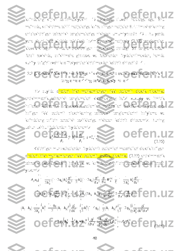 ko’ndalang   siljish   deformatsiyasini   [19]   hisobga   oluvchi   hadlarga   ega.   Shu
ma’noda, solishtirma tahlil natijalariga ko’ra olingan natijalar S.P.Timoshenkoning
aniqlashtirilgan   tebranish   tenglamalariga   nisbatan   umumiyroqdir   [49].   Bu   yerda
yana   shuni   ham   alohida   takidlash   lozimki,   oхirgi   natijaviy   (2.32)   tenglamalar,
klassik Kirхgoff hamda aniqlashtirilgan Timoshenko tipidagi [52] tenglamalardan
farqli   ravishda,   qo’shimcha   gipoteza   va   farazlardan   foydalanilmasdan,   hamda
sun’iy  to’g’rilovchi koeffitsiyentlar kiritilmasdan keltirib chiqarildi [4].
2.2-§.   Chetlari bikr mahkamlangan ikki qatlamli elastik plastinka tebranish
tenglamalarining ba’zi xususiy hollari
Biz   quyida   c hetlari   bikr   mahkamlangan   ikki   qatlamli   elastik   plastinka
antisimmetrik   tebranish   tenglamalari   sistemasi ning   ba’zi   хususiy   va   limitik
hollarini   keltiramiz.   Eng   avvalo   qatlamlari   materiallari   elastik   хususiyatga   ega
bo’lgan   ikki   qatlamli   plastinkaning   tebranish   tenglamalarini   bo’ylama   va
ko’ndalang   to’lqin   tarqalish   tezliklariga   nisbatan   keltirib   chiqaramiz.   Buning
uchun ushbu ifodalardan foydalanamizai2=	
λi+2μi	
ρi	
,	bi2=	
μi
ρi
,	i=0,1,2	.
                                                  (2.35)
Keltirilgan munosabatlardan foydalanib qatlamlari materiallari elastik bo’lgan
c hetlari   bikr   mahkamlangan   ikki   qatlamli   elastik   plastinka   (2.33)   antisimmetrik
tebranish   tenglamalarini   bo’ylama   va   ko’ndalang   to’lqin   tarqalish   tezligi   orqali
yozamiz	
Δ2μ0{[1+	1
2b02(1−	2q0)h02∂2
∂t2−	1
2h02(1−	2q0)∂2	
∂x2]
∂
∂xW	0(0)+1
ξ[1+	1
2b02h02∂2
∂t2−	
−	1
2h02(1+2q0)∂2	
∂x2]U	0(0)
}=−	Rμ2{h2(2h0+h2)q2[
1
b22	∂2
∂t2−2	∂2	
∂x2]	
∂
∂x	fz(2)+	
(h0+h2)[	1
2b24(h02+1−	q2	
3	(h0+h2)2)∂4
∂t4−	(
1
2h02(1+4q2)+1
3(h0+h2)2
(
1
2−	2q2))
1
b22	∂4	
∂t2∂x2+	
+2q2(h02−	1
3(h0+h2)2
)	∂4	
∂x4+	1
b22	∂2	
∂t2]	fx(2)
}+Δ2fx(2),
                    ( 2.36 )
40 