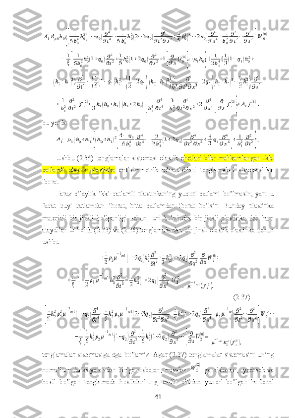 Δ1Rμ0h0{[	
1
6b04h02(1−q0)∂4
∂t4−	1
6b02h02(2−3q0)	∂4	
∂t2∂x2+1
6h02(1−2q0)∂4	
∂x4+	1
b02	∂2
∂t2−	∂2	
∂x2]W	0(0)−	
−	1
ξ[	
1
6b02h02(1+q0)∂2
∂t2+1
6h02(1+2q0)∂2	
∂x2+1]
∂
∂xU0(0)
}=	μ1h0{[	1
2b14(1
3(1−	q1)h02+	
+(h0+h1)2)∂4
∂t4−(
1
6(1−q1)h02−(
1
2+2q1)(h0+h1)2
)
1
b12	∂4	
∂t2∂x2+2q1((h0+h1)2−	1
3h02
)	∂4	
∂x4+	
+	1
b12	∂2
∂t2]fz(2)+1
3h1(h0+h1)(h1+2h0)[
1
b14	∂4
∂t4−	3
b12	∂4	
∂t2∂x2+2	∂4	
∂x4]	
∂
∂x	fx(2)
}+Δ1fz(1),bu yerda	
Δ1=	μ1(h0+h1){(h0+h1)2
[
4−	q1	
6b14	∂4	
∂t4−	2
3b12(1+2q1)	∂4	
∂t2∂x2+	4
3q1	∂4	
∂x4]+	1
b12	∂2
∂t2},
Ushbu   (2.36)   tenglamalar   sistemasi   elastik   c hetlari   bikr   mahkamlangan   ikki
qatlamli   elastik   plastinka   antisimmetrik   tebranishlari   tenglamalari   sistemasidan
iborat.
Faraz   qilaylik   ikki   qatlamli   plastinkaning   yuqori   qatlami   bo’lmasin,   yani   u
faqat   quyi   qatlamdan   iborat,   bitta   qatlamdan   iborat   bo’lsin.   Bunday   plastinka
materiali   bir   jinsli   bo’lganligi   uchun     uni   ko’pincha   bir   jinsli   plastinka   deb   ham
ataydilar. U holda (2.33) va (2.36) tenglamalardan bir jinsli elastik plastinka uchun
ushbu 	
[1+1
2ρ2μ
−1m1(1−2q2)h22∂2
∂t2−1
2h22(1−2q2)∂2
∂x2]
∂
∂xW	2(0)+	
+1
ξ[1+1
2ρ2μ
−1m1h22∂2
∂t2−	1
2h22(1+2q2)∂2	
∂x2]U	2(0)
=	
μ−1m1(fx(2)),  
         ( 2.37)	
[
1
6h2
2ρ2
2μ
−2m1(1−q2)∂4
∂t4−1
6h2
2ρ2μ
−1m1(2−3q2)	∂4	
∂t2∂x2+1
6h2
2(1−2q2)∂4	
∂x4+ρ2μ
−1m1∂2
∂t2−	∂2
∂x2]W	2
(0)−	
−	1
ξ[
1
6h22ρ2μ
−1m1(1+q2)∂2
∂t2+1
6h22(1+2q2)∂2	
∂x2+1]
∂
∂xU2(0)=	
μ−1m1h2−1(fz(1)),
tenglamalar   sistemasiga   ega   bo’lamiz.   Agar   (2.37)   tenglamalar   sistemasini   uning
noma’lum funksiyalaridan biriga nisbatan, masalan  	
W	0
(0)   ga nisbatan,   yechsak va
hosil   bo’lgan   tenglamada   hosilalarining   tartibi   oltidan   yuqori   bo’lgan   hadlarni
41 