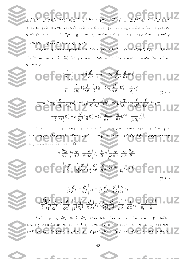 tashlab   yuborsak,   professor   I.G.Filippovning   [19]   ishda   keltirilgan   tenglamalari
kelib chiqadi. Bu yerdan ko’rinadiki taklif etilayotgan tenglamalar tartiblari past va
yechish   osonroq   bo’lganligi   uchun,   muhandislik   nuqtai   nazaridan,   amaliy
masalalarni yechishda qulayroqdir.
Boshqa   avtorlarning   natijalari   bilan   solishtirish   uchun   elastik   ikki   qatlamli
plastinka   uchun   (2.36)   tenglamalar   sistemasini   bir   qatlamli   plastinka   uchun
yozamiz[1+	1
2b22(1−2q2)h22∂2
∂t2−	1
2h22(1−2q2)∂2
∂x2]
∂
∂xW	2(0)+
  	
+1
ξ[1+	1
2b22h22∂2
∂t2−	1
2h22(1+2q2)∂2	
∂x2]U	2(0) =	1
μ2
fx
(2),                   (2.38)	
[	
1
6b24h22(1−	q2)∂4
∂t4−	1
6b22h22(2−3q2)	∂4	
∂t2∂x2+1
6h22(1−2q2)∂4	
∂x4+	1
b22	∂2
∂t2−	∂2
∂x2]W	2(0)−	
−	1
ξ[	
1
6b22h22(1+q2)∂2
∂t2+1
6h22(1+2q2)∂2	
∂x2+1]
∂
∂xU2(0)
=	1
μ2h2
fz
(1).
Elastik   bir   jinsli   plastinka   uchun   G.I.Petrashen   tomonidan   taklif   etilgan
tenglamalar   sistemasi   bilan   ushbu   tenglamalarni   solishtirish   uchun   uning
tenglamalarini keltiramiz [35]:	
2	∂χ2	
∂x+(2	∂2
∂x2−	1
b22∂2
∂t2)ζ2+h22
2[2(
1
a22∂2
∂t2−	∂2
∂x2)
∂χ2	
∂x+	
+(2	∂2	
∂x2−	1
b22
∂2
∂t2)(
1
b22
∂2
∂t2−	∂2	
∂x2)ζ2]=	1
μ2
fx
+(x,t),
 (2.39)	
(
1
b2
∂2
∂t2−2	∂2
∂x2)χ2+2(
1
b2
∂2
∂t2−	∂2	
∂x2)
∂
∂xζ2+	
+h2
6	[(
1
b2	
∂2
∂t2−2	∂2	
∂x2)(
1
a2	
∂2
∂t2−	∂2	
∂x2)χ2+2(
1
b2	
∂2
∂t2−	∂2	
∂x2)
2	∂
∂x
ζ2]
=	1
μ2	
fz
+(x,t)	
h
Keltirilgan   (2. 38 )   va   (2. 39 )   sistemalar   ikkinchi   tenglamalarining   hadlari
oldidagi   koeffitsientlar   biroz   farq   qilgan   holda   bir-biriga   hadlar   soni,   hosilalar
tartiblari   va   o’ng   tomonlari   mos   tushganligini   ko’rish   mumkin.   Ammo,   birinchi
42 