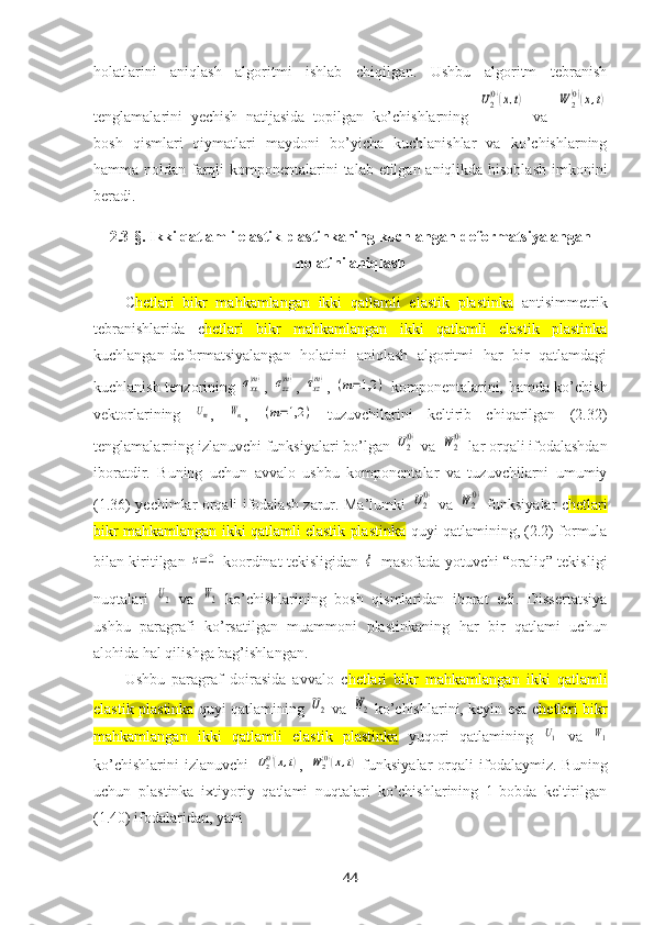 holatlarini   aniqlash   algoritmi   ishlab   chiqilgan.   Ushbu   algoritm   tebranish
tenglamalarini   yechish   natijasida   topilgan   ko’chishlarning  U2(0)(x,t)   va  	W	2(0)(x,t)
bosh   qismlari   qiymatlari   maydoni   bo’yicha   kuchlanishlar   va   ko’chishlarning
hamma noldan farqli  komponentalarini talab etilgan aniqlikda hisoblash  imkonini
beradi.
2.3-§.  Ikki qatlamli elastik plastinkaning kuchlangan-deformatsiyalangan
holatini aniqlash
C hetlari   bikr   mahkamlangan   ikki   qatlamli   elastik   plastinka   antisimmetrik
tebranishlari da   c hetlari   bikr   mahkamlangan   ikki   qatlamli   elastik   plastinka
kuchlangan-deformatsiyalangan   holatini   aniqlash   algoritmi   har   bir   qatlamdagi
kuchlanish tenzorining  	
σxx(m) ,  	σzz(m) ,  	τxz(m) ,  	(m=1,2	)   komponentalarini, hamda ko’chish
vektorlarining  	
Um ,  	Wm ,  	(m=1,2	)   tuzuvchilarini   keltirib   chiqarilgan   (2.32)
tenglamalarning izlanuvchi funksiyalari bo’lgan 	
U2(0)  va 	W	2(0)  lar orqali ifodalashdan
iboratdir.   Buning   uchun   avvalo   ushbu   komponentalar   va   tuzuvchilarni   umumiy
(1.36) yechimlar orqali ifodalash zarur. Ma’lumki  	
U2(0)   va  	W2(0)   funksiyalar   c hetlari
bikr mahkamlangan ikki qatlamli elastik plastinka  quyi  qatlamining, (2.2) formula
bilan kiritilgan  	
z=0
  koordinat tekisligidan  	ξ
  masofada yotuvchi “oraliq” tekisligi
nuqtalari  	
U2   va  	W2   ko’chishlarining   bosh   qismlaridan   iborat   edi.   Dissertatsiya
ushbu   paragrafi   ko’rsatilgan   muammoni   plastinkaning   har   bir   qatlami   uchun
alohida hal qilishga bag’ishlangan. 
Ushbu   paragraf   doirasida   avvalo   c hetlari   bikr   mahkamlangan   ikki   qatlamli
elastik plastinka   quyi   qatlamining  	
U2   va  	W2   ko’chishlarini, keyin esa c hetlari bikr
mahkamlangan   ikki   qatlamli   elastik   plastinka   yuqori   qatlamining  	
U1   va  	W1
ko’chishlarini   izlanuvchi  	
U2(0)(x,t) ,  	W	2(0)(x,t)   funksiyalar   orqali   ifodalaymiz.   Buning
uchun   plastinka   iхtiyoriy   qatlami   nuqtalari   ko’chishlarining   1-bobda   keltirilgan
(1.40) ifodalaridan, yani 
44 