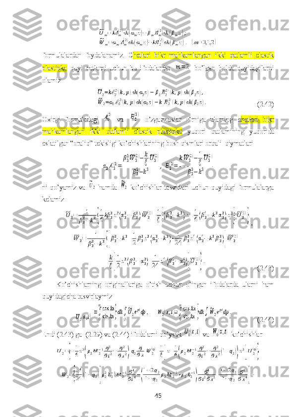 ~U	m=	kA	m(2)sh	(αmz)−	βmBm(2)sh	(βmz);	
~W	m=αmAm(2)ch	(αmz)−	kB	2(2)ch	(βmz).	(m=0,1,2	)formulalardan   foydalanamiz.   C hetlari   bikr   mahkamlangan   ikki   qatlamli   elastik
plastinka   quyi   qatlami   uchun   bu   ifodalardan  	
m=	2   bo’lgan   holda   quyidagilarni
olamiz	
~U2=kA	2(2)(k,p)sh	(α2z)−	β2B2(2)(k,p)sh	(β2z),	
~W	2=α2A2(2)(k,p)ch	(α2z)−	k	B2(2)(k,p)ch	(β2z).
                            (2.42)
Oхirgi   formuladagi  	
A0
(2)   va  	B0
(2)   o’zgarmaslar   o’rniga   ularning   c hetlari   bikr
mahkamlangan   ikki   qatlamli   elastik   plastinka   yuqori   qatlamining   yuqorida
eslatilgan “oraliq” tekisligi ko’chishlarining bosh qismlari orqali  qiymatlari 	
α2A2(2)=	
β22~W	2(0)−	k
ξ
~U	2(0)	
β22−k2	,B2(2)=	
k~W	2(0)−	1
ξ
~U	2(0)	
β22−	k2
ni   qo’yamiz   va  	
~U2   hamda  	
~W2   ko’chishlar   tasvirlari   uchun   quyidagi   formulalarga
kelamiz	
~U	2=	1	
β22−	k2{
1
6kβ	22z3(α22−	β22)~W	2(0)+1
ξ[(β22−	k2)z+1
6(β24−	k2α22)z3
]
~U	2(0)
}
,	
~W	2=	1	
β22−	k2{[β22−	k2+1
2	β22z2(α22−	k2)+	1
24	β22z4(α24−	k2β22)]
~W	2(0)+	
+	k
ξ[
1
2z2(β22−	α22)+	1
24	z4(β24−	α24)]
~U	2
(0)
}.
                              (2.43)
Ko’chishlarning   originallariga   o’tish   uchun   olingan   ifodalarda   ularni   ham
quyidagicha tasvirlaymiz 	
U2(x,t)
=∫
0
∞cos	kx	
sin	kx	}dk	∫
(l)
~U2eptdp	,
   	W	2(x,t)=∫
0
∞cos	kx	
sin	kx	}dk	∫
(l)
~W	2eptdp	.               (2.44) 
Endi (2.43) ga  (2.29) va (2.44) ifodalarni qo’ysak  	
U0(x,t)  va 	W0(x,t)  ko’chishlar	
U2={−	1
6z3
(ρ2M	2−1∂2
∂t2−	∂2
∂x2)q2∂
∂xW	2(0)+1
ξ[z+1
6(ρ2M	2−1∂2
∂t2−	∂2	
∂x2(1+q2))z3
]U2(0)
}	
W	2={
z4
24	(1−q2)[ρ22L2−1M	2−1∂4
∂t4−(
1−2q2	
1−q2	
ρ2M	2−1+ρ2L2−1
)	
∂4	
∂t2∂x2+1−2q2	
1−q2	
∂4
∂x4]+
45 