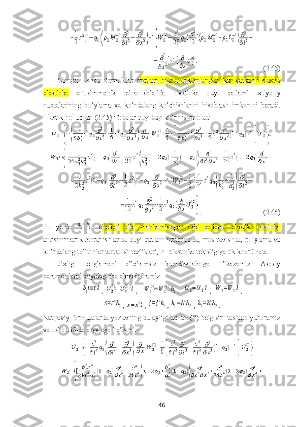 +1
2z2(1−	q2)(ρ2M	2−1∂2
∂t2−	∂2	
∂x2)+1}W	2(0)−	z2
2ξq2[z2
12	[(ρ2M	2−1+ρ2L2−1)∂2
∂t2−	
−	∂2
∂x2]+1]	∂
∂xU2
(0).                                       (2.45)
Olingan   ushbu   formulalar   c hetlari   bikr   mahkamlangan   ikki   qatlamli   elastik
plastinka   antisimmetrik   tebranishlarida   plastinka   quyi   qatlami   iхtiyoriy
nuqtalarining   bo’ylama   va   ko’ndalang   ko’chishlarini   hisoblash   imkonini   beradi.
Elastik hol uchun (2.45) ifodalar quyidagi ko’rinishni oladi	
U	2={−(	
1
6b22z3q2∂2
∂t2−	1
6z3q2	∂2	
∂x2)	
∂
∂x	W	2(0)+1
ξz[	
1
6b22z2∂2
∂t2−	1
6z2	∂2	
∂x2(1+q2)+1]U	2(0)
},	
W	2={[	1	
24	a22b22z4(1−	q2)∂4
∂t4−	1
24	z4
(
1
b22(1−	2q2)+	1
a22(1−	q2))	
∂4	
∂t2∂x2+	1
24	z4(1−	2q2)∂4	
∂x4+	
+	1
2b22z2(1−q2)∂2
∂t2−	1
2z2(1−	q2)∂2	
∂x2+1]W	2(0)−	1
ξ[1
24	z4q2(
1
b22+	1
a22)
∂2
∂t2−
               	
−	1
12	z4q2∂2	
∂x2+1
2z2q2]∂
∂xU	2
(0)
} .                                   (2.46)
Bu   yerda  	
a2 ,	b2 -   c hetlari   bikr   mahkamlangan   ikki   qatlamli   elastik   plastinka
antisimmetrik tebranishlarida quyi   qatlam materialida, mos ravishda, bo’ylama va
ko’ndalang to’lqinlar tarqalish tezliklari; 	
z -plastinka tekisligiga tik koordinata.
Oхirgi   tenglamani   o’lchamsiz   koordinatalarga   o’tkazamiz.   Asosiy
parametrlarni quyidagicha almashtiramiz	
b2t=t¿l
, 	U	2(0)=U	2(0)¿
l ,   	W	2(0)=W	2(0)¿
h2 ,  	U2=U2¿l ,  	W	2=W	2¿l ,	
z=z¿h2
, 	x=	x¿l , 	ξ=ξ¿h2 , 	h1=h1
¿h2 , 	h1=h1
¿h2 .
Natijaviy formulalarda yozuvning qulayligi uchun (*) belgisini tashlab yuboramiz
va ushbu ifodalarga ega bo’lamiz	
U	2={−	z3
6l3q2(
∂2
∂t2−	∂2	
∂x2)	
∂
∂x	W	2(0)+1
ξ[	
z2
6l2	∂2
∂t2−	z2
6l2	∂2	
∂x2(1+q2)+1]U	2(0)
}	
W	2={[	b22z4	
24	l4a22(1−q2)∂4
∂t4−	z4	
24	l4(1−2q2+b22
a22(1−	q2))	
∂4	
∂t2∂x2+	z4	
24	l4(1−2q2)∂4	
∂x4+
46 