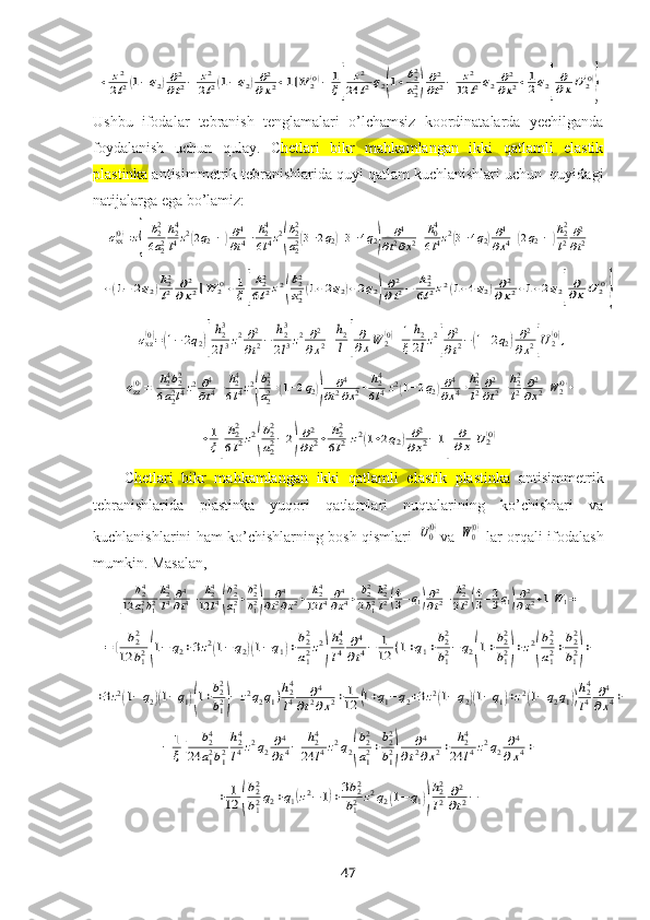 +	z2
2l2(1−q2)∂2
∂t2−	z2
2l2(1−q2)∂2	
∂x2+1]W	2(0)−	1
ξ[	
z2	
24	l2q2(1+b22
a22)∂2
∂t2−	z2	
12	l2q2	∂2	
∂x2+1
2q2]
∂
∂xU	2(0)
}Ushbu   ifodalar   tebranish   tenglamalari   o’lchamsiz   koordinatalarda   yechilganda
foydalanish   uchun   qulay.   C hetlari   bikr   mahkamlangan   ikki   qatlamli   elastik
plastinka  antisimmetrik tebranishlarida quyi  qatlam kuchlanishlari uchun  quyidagi
natijalarga ega bo’lamiz:	
σxx(0)=z{[b22
6a22
h24
l4z2(2q2−1)∂4
∂t4−	h24
6l4z2
(
b22
a22(3−2q2)+3−4q2)	
∂4	
∂t2∂x2+h04
6l4z2(3−4q2)∂4
∂x4+(2q2−1)h22
l2∂2
∂t2+	
+(1−	2q2)h22
l2	∂2	
∂x2]W	2(0)+1
ξ[
h22
6l2z2(
b22
a22(1+2q2)+2q2)∂2
∂t2−	h22
6l2z2(1+4q2)∂2	
∂x2+1+2q2]
∂
∂xU	2(0)
}	
σxz(0)=(1−2q2)[
h23
2l3z2∂2
∂t2−	h23
2l3z2∂2	
∂x2+h2
l]
∂
∂xW	2(0)+1
ξ	
h2
2lz2
[
∂2
∂t2−(1+2q2)∂2
∂x2]U2(0),	
σzz(0)=[
h24b22	
6a22l4z2∂4
∂t4−	h24
6l4z2
(
b22
a22+(1−2q2))	
∂4	
∂t2∂x2+	h24
6l4z2(1−2q2)∂4
∂x4+h22
l2∂2
∂t2−h22
l2	∂2
∂x2]W	2(0)+	
+1
ξ[
h22
6l2z2
(
b22
a22−2)
∂2
∂t2+	h22
6l2z2(1+2q2)∂2	
∂x2−1]	
∂
∂x	U	2(0)
C hetlari   bikr   mahkamlangan   ikki   qatlamli   elastik   plastinka   antisimmetrik
tebranishlarida   plastinka   yuqori   qatlamlari   nuqtalarining   ko’chishlari   va
kuchlanishlarini ham ko’chishlarning bosh qismlari  	
U0(0) va  	W0(0)   lar orqali ifodalash
mumkin. Masalan ,	
[	
b24	
12	a12b12
h24
l4∂4
∂t4−	h24	
12	l4(
b22
a12+b22
b12)	∂4	
∂t2∂x2+	h24	
12	l4	∂4
∂x4+	b22
2b12
h22
l2(4
3−q1)∂2
∂t2−	h22
2l2(4
3−2
3q1)∂2
∂x2+1]W1=	
=[	b22	
12	b12(1−	q2+3z2(1−q2)(1−q1)+b22
a12z2
)
h24
l4	∂4
∂t4−	1
12	(1+q1+b22
b12−	q2(1+b22
b12)+z2
(
b22
a12+b22
b12)+	
+3z2(1−q2)(1−q1)(1+b22
b12)−	z2q2q1)h24
l4	∂4	
∂t2∂x2+	1
12	(1+q1−q2+3z2(1−q2)(1−q1)+z2(1−q2q1))
h24
l4	∂4	
∂x4+	
−	1
ξ[	b24	
24	a12b12
h24
l4z2q2∂4
∂t4−	h24	
24	l4z2q2(
b22
a12+b22
b12)	
∂4	
∂t2∂x2+	h24	
24	l4z2q2	∂4	
∂x4+	
+	1
12	(
b22
b12q2+q1(z2−1)+3b22
b12	z2q2(1−	q1))
h22
l2	∂2
∂t2−
47 