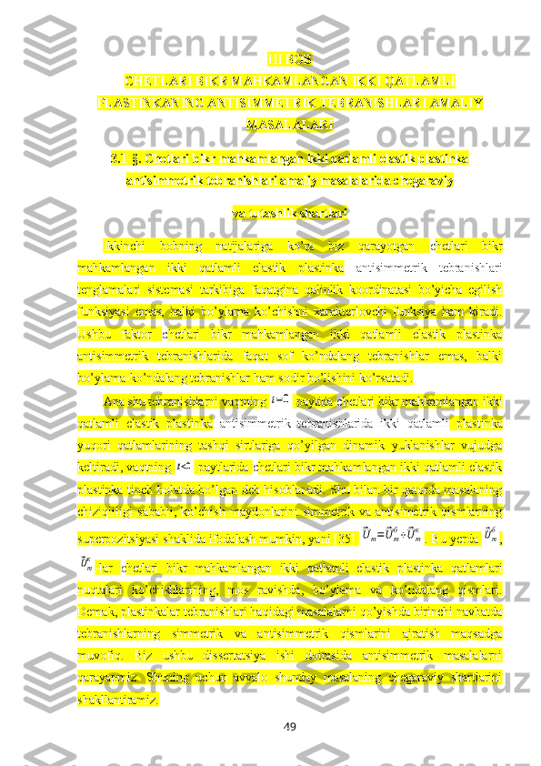 III  BOB
CHETLARI BIKR MAHKAMLANGAN IKKI QATLAMLI
PLASTINKANING ANTISIMMETRIK TEBRANISHLARI AMALIY
MASALALARI  
3.1 -§ .  Chetlari bikr mahkamlangan ikki qatlamli elastik plastinka
antisimmetrik tebranishlari amaliy masalalarida chegaraviy 
va tutashlik shartlari
Ikkinchi   bobning   natijalariga   ko’ra   biz   qarayotgan   c hetlari   bikr
mahkamlangan   ikki   qatlamli   elastik   plastinka   antisimmetrik   tebranishlari
tenglamalar i   sistemasi   tarkibiga   faqatgina   qalinlik   koordinatasi   bo’yicha   egilish
funksiyasi   emas,   balki   bo’ylama   ko’chishni   хarakterlovchi   funksiya   ham   kiradi.
Ushbu   faktor   c hetlari   bikr   mahkamlangan   ikki   qatlamli   elastik   plastinka
antisimmetrik   tebranishlarida   faqat   sof   ko’ndalang   tebranishlar   emas,   balki
bo’ylama-ko’ndalang tebranishlar ham sodir bo’lishini ko’rsatadi.
Ana shu tebranishlarni vaqtning t=0  paytida  c hetlari bikr mahkamlangan ikki
qatlamli   elastik   plastinka   antisimmetrik   tebranishlarida   ikki   qatlamli   plastinka
yuqori   qatlamlarining   tashqi   sirtlariga   qo’yilgan   dinamik   yuklanishlar   vujudga
keltiradi, vaqtning 	
t<0  paytlarida  c hetlari bikr mahkamlangan ikki qatlamli elastik
plastinka   tinch holatda bo’lgan deb hisoblanadi. Shu bilan bir qatorda masalaning
chiziqliligi   sababli,   ko’chish   maydonlarini   simmetrik   va   antisimetrik   qismlarning
superpozitsiyasi shaklida ifodalash mumkin, yani [35] 	
⃗U	m=	⃗U	mб+⃗U	mк . Bu yerda 	⃗Umб ,	
⃗Umк
-lar   c hetlari   bikr   mahkamlangan   ikki   qatlamli   elastik   plastinka   qatlamlari
nuqtalari   ko’chishlarining,   mos   ravishda,   bo’ylama   va   ko’ndalang   qismlari.
Demak, plastinkalar tebranishlari haqidagi masalalarni qo’yishda birinchi navbatda
tebranishlarning   simmetrik   va   antisimmetrik   qismlarini   ajratish   maqsadga
muvofiq.   Biz   ushbu   dissertatsiya   ishi   doirasida   antisimmetrik   masalalarni
qarayapmiz.   Shuning   uchun   avvalo   shunday   masalaning   chegaraviy   shartlarini
shakllantiramiz.
49 