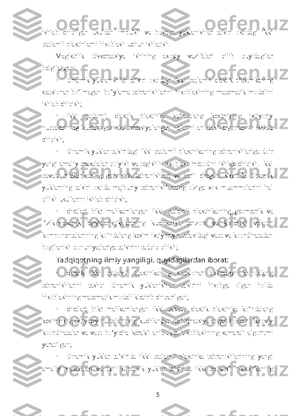 ishlab   chiqilgan   usuldan   impulsli   va   boshqa   yuklanishlar   ta'siri   ostidagi   ikki
qatlamli plastinlarni hisoblash uchun ishlatish.
Magistrlik   dissertatsiya   ishining   asosiy   vazifalari   qilib   quyidagilar
belgilangan: 
• dinamik   yuk lanish lar   ta’siri   ostidagi   ikki   qa tlamli   elastik   plast inka ning
statsionar   bo‘lmagan   bo’ylama   tebranishlarini   hisoblashning   matematik   modelini
ishlab chiqish;
• ikki   qatlamli   elastik   plastinka   ko‘ndalang   kesimining   ixtiyoriy
nuqtalarining   kuchlangan-deformatsiya langan   holatini   aniqlash   algoritmini   ishlab
chiqish;
• dinamik yuklar ta'siridagi  ikki qatlamli plastinkaning tebranishlariga doir
yangi amaliy masalalar qo'yish va tegishli hisoblash metodini ishlab chiqish. Ikki
qavatli   plastinkaning   garmonik   tebranishlari   va   turli   chegara   shartida   dinamik
yuklarning   ta'siri   ostida   majburiy   tebranishlarning   o'ziga   xos   muammolarini   hal
qilish usullarini ishlab chiqish;
• chetlari   bikr   mahkamlangan   ikki   qatlamli   plastinkaning   geometrik   va
fizik-mexanik   harakteristikalarining   kuchlanish   tenzori   va   ko chish   vektoriʼ
komponentalarining ko ndalang kesim ixtiyoriy nuqtasidagi vaqt va koordinatadan	
ʼ
bog lanish qonuniyatlariga ta sirini tadqiq qilish;	
ʼ ʼ
Tadqiqot ning ilmiy  y angiligi.   quyidagilardan iborat:
• elastik   ikki   qatlamli   plastinkaning   statsionar   bo'lmagan   ko'ndalang
tebranishlarini   tashqi   dinamik   yuklanishlar   ta'sirini   hisobga   olgan   holda
hisoblashning matematik modeli kletirib chiqarilgan;
• chetlari   bikr   mahkamlangan   ikki   qavatli   elastik   plastinka   ko‘ndalang
kesimining ixtiyoriy nuqtalarining kuchlangan-deformatsiyalangan holatini fazoviy
koordinatalar  va vaqt  bo‘yicha kerakli  aniqlikda hisoblashning  samarali  algoritmi
yaratilgan;
• dinamik   yuklar   ta’sirida   ikki   qatlamli   plastinka   tebranishlarining   yangi
amaliy   masalalari   va   turli   dinamik   yuklar   ta’sirida   ikki   qatlamli   plastinkaning
5 