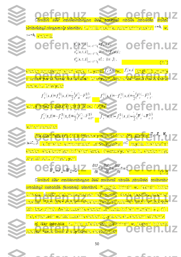 C hetlari   bikr   mahkamlangan   ikki   qatlamli   elastik   plastinka   tashqi
sirtlaridagi chegaraviy shartlar .  Bu holda   plastinka qatlamlarining tashqi z=h1  va	
z=−h2
 sirtlarida 	
τxz
(i)(x,z,t)|z=(−1)i−1hi=	fxi(x,t);	
σzz(i)(x,z,t)|z=(−1)i−1hi=(−1)i−1fzi(x,t);	
τyz
(i)(x,z,t)|z=(−1)i−1hi=0;(i=1,2	),
                                    (3.1)
shartlar qanoatlantirilishlari kerak. Bu yerda  	
fxi(x,t)   va   	fzi(x,t)   lar (1.10) umumiy
chegaraviy   shartlardagi   tashqi   ta’sir   funksiyalari.   Agar   antisimmetrik   tebranishlar
qaralsa bu funksiyalar 	
fx
(1)(x,t)=	fx
(2)(x,t)=1
2(Fxz
(1)−Fxz
(2)),
       	fz
(1)(x,t)=−	fz
(2)(x,t)=	1
2(Fz
(1)−	Fz
(2)).
kabi, simmetrik tebranishlar holida esa [1,8,79]	
fx
(1)(x,t)=−	fx
(2)(x,t)=	1
2(Fxz
(1)+Fxz
(2)),
    	fz
(1)(x,t)=	fz
(2)(x,t)=	1
2(Fz
(1)+Fz
(2))
kabi aniqlanadilar.
Takidlash   kerakki,   (3.1)   chegaraviy   shartlar   bilan   bir   qatorda  
Um,Vm,Wm	
(m=0,1,2	)
  ko’chishlar   komponentalari   uchun   vaqtning  	t=0   paytida   boshlang’ich
shartlar     shakllantirilgan   bo’lishlari   kerak.   Dissertatsiya   ishida   bu   shartlar   nolga
teng deb qabul qilingan, yani:	
U	m=	V	m=	W	m=	0
;           	
∂U	m	
∂t	=	
∂Vm	
∂t	=	
∂W	m	
∂t	=	0 .                            (3.2)
C hetlari   bikr   mahkamlangan   ikki   qatlamli   elastik   plastinka   qatlamlar
orasidagi   tutashlik   (kontakt)   shartlari.   Yuqorida   birinchi   va   ikkinchi   boblar
doirasida   c hetlari   bikr   mahkamlangan   ikki   qatlamli   elastik   plastinka   qatlamlari
orasidagi o’zaro ta’sir shartlarini shakllantirishda bu qatlamlar faqat bikr tutashgan
deb   faraz   qilindi.   Aslida   tutashlik   shartlari   uch   turda   bo’lishi   mumkin   [9],   [41]:
bikr, sirpanuvchi va ideal tutashlik shartlari. Quyida ana shu shartlarni keltiramiz.
a)   Bikr   tutashlik.   Bu   holat   ta’kidlanganidek   birinchi   va   ikkinchi   boblarda
qaralgan masalalar uchun quyidagicha shakllantirildi:
50 