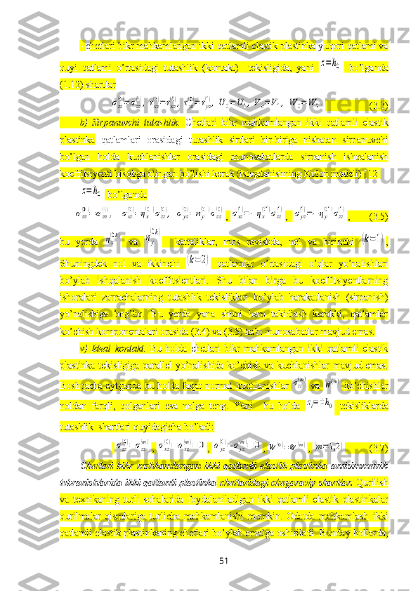 -  c hetlari bikr mahkamlangan ikki qatlamli elastik plastinka  y uqori qatlami va
quyi   qatlami   o’rtasidagi   tutashlik   (kontakt)     tekisligida,   yani  z=	h0   bo’lganda
(1.12) shartlar	
σzz
(0)=σzz
(1),τxz
(0)=τxz
(1),τyz
(0)=	τyz
(1),U	0=U	1,V0=V1,	W	0=	W	1.
                  (3.3)
b)   Sirpanuvchi   tutashlik.   C hetlari   bikr   mahkamlangan   ikki   qatlamli   elastik
plastinka   qatlamlari   orasidagi   t utashlik   sirtlari   bir-biriga   nisbatan   sirpanuvchi
bo’lgan   holda   kuchlanishlar   orasidagi   munosabatlarda   sirpanish   ishqalanish
koeffitsiyenti hisobga olingan bo’lishi kerak (ishqalanishning Kulon modeli) [12]	
z=	h0
 bo’lganda	
σzz
(0)=	σzz
(1),	σxz
(0)=	ηx
(01)σzz
(0),	σyz
(0)=	ηy
(01)σzz
(0)
, 	σxz
(1)=−ηx
(01)σzz
(1) ,  	σyz
(1)=−ηy
(01)σzz
(1) ,        (3.5)
bu   yerda  	
ηx
(0k)   va  	ηy
(0k)     kattaliklar,   mos   ravishda,   nol   va   birinchi  	
(k=1) ,
Shuningdek   nol   va   ikkinchi  	
(k=	2)   qatlamlar   o’rtasidagi   o’qlar   yo’nalishlari
bo’ylab   ishqalanish   koeffitsientlari.   Shu   bilan   birga   bu   koeffitsiyentlarning
ishoralari   zarrachalarning   tutashlik   tekisliklari   bo’ylab   harakatlanish   (sirpanish)
yo’nalishiga   bog’liq.   Bu   yerda   yana   shuni   ham   takidlash   kerakki,   qatlamlar
ko’chish komponentalari orasida (3.4) va (3.5) kabi munosabatlar mavjud emas.
v)   Ideal   kontakt.   Bu   holda   c hetlari   bikr   mahkamlangan   ikki   qatlamli   elastik
plastinka tekisligiga parallel yo’nalishida ko’chish va kuchlanishlar mavjud emas.
Boshqacha aytganda bu holda faqat normal kuchlanishlar  	
σzz(m)   va  	W(m)   ko’chishlar
noldan   farqli,   qolganlari   esa   nolga   teng.   Yani     bu   holda  	
zi=±h0
  tekisliklarda
tutashlik  shartlari quyidagicha bo’ladi:
 	
σzz
(0)=	σzz
(m) , 	σxz
(0)=	σxz
(m)=	0 , 	σyz
(0)=	σyz
(m)=	0 , 	W	(0)=W	(m) , 	(m=1,2	) .         (3.7)
C hetlari   bikr   mahkamlangan   ikki   qatlamli   elastik   plastinka   antisimmetrik
tebranishlarida ikki qatlamli plastinka  chetlaridagi chegaraviy shartlar.   Qurilish
va   teхnikaning   turli   sohalarida   foydalaniladigan   ikki   qatlamli   elastik   plastinkalar
qurilmalar   qismlariga   turlicha   mahkamlanishi   mumkin.   Odatda   mahkamlash   ikki
qatlamli elastik   plastinkaning chetlari bo’ylab amalga oshiriladi. Bunday hollarda,
51 