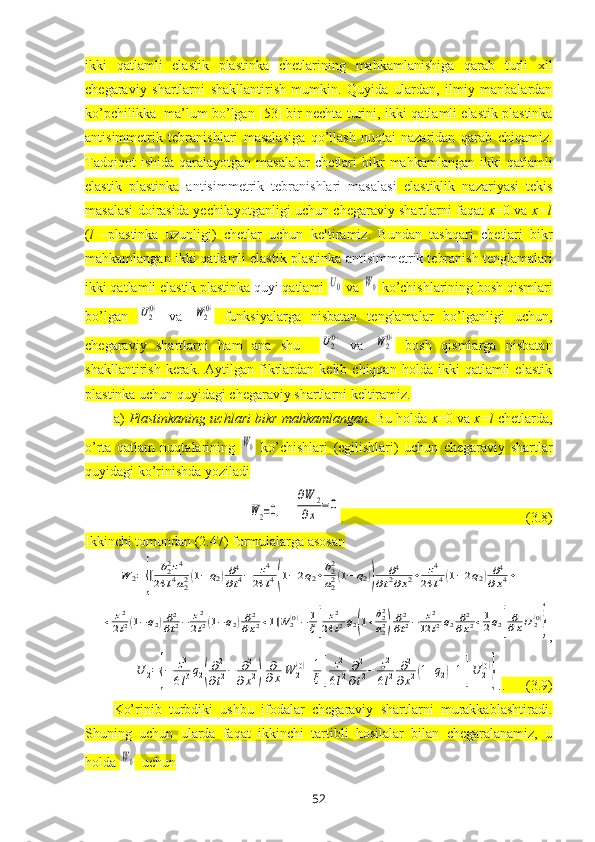 ikki   qatlamli   elastik   plastinka   chetlarining   mahkamlanishiga   qarab   turli   хil
chegaraviy   shartlarni   shakllantirish   mumkin.   Quyida   ulardan,   ilmiy   manbalardan
ko’pchilikka  ma’lum bo’lgan [53] bir nechta turini,  ikki qatlamli elastik plastinka
antisimmetrik   tebranishlari   masalasiga   qo’llash   nuqtai-nazaridan   qarab   chiqamiz.
Tadqiqot  ishida   qaralayotgan  masalalar   c hetlari  bikr   mahkamlangan  ikki  qatlamli
elastik   plastinka   antisimmetrik   tebranishlari   masalasi   elastiklik   nazariyasi   tekis
masalasi doirasida yechilayotganligi uchun chegaraviy shartlarni faqat   x =0 va   x = l
( l   – plastinka   uzunligi)   chetlar   uchun   keltiramiz.   Bundan   tashqari   c hetlari   bikr
mahkamlangan ikki qatlamli elastik plastinka  antisimmetrik  tebranish tenglamalari
ikki qatlamli elastik plastinka  quyi  qatlami U0  va 	W0  ko’chishlarining bosh qismlari
bo’lgan  	
U2(0)   va  	W2(0)   funksiyalarga   nisbatan   tenglamalar   bo’lganligi   uchun,
chegaraviy   shartlarni   ham   ana   shu    	
U2(0)   va  	W2(0)   bosh   qismlarga   nisbatan
shakllantirish   kerak.  Aytilgan   fikrlardan   kelib   chiqqan  holda   ikki   qatlamli   elastik
plastinka uchun quyidagi chegaraviy shartlarni keltiramiz.
a)  Plastinkaning uchlari bikr mahkamlangan.  Bu holda  x =0 va  x = l  chetlarda,
o’rta   qatlam   nuqtalarining  	
W0   ko’chishlari   (egilishlari)   uchun   chegaraviy   shartlar
quyidagi ko’rinishda yoziladi 
W2=0,
 	
∂W	2	
∂x	=0 .                                                    (3.8)
Ikkinchi tomondan (2.47) formulalarga asosan 	
W	2={[	b22z4	
24	l4a22(1−q2)∂4
∂t4−	z4	
24	l4(1−2q2+b22
a22(1−	q2))	
∂4	
∂t2∂x2+	z4	
24	l4(1−2q2)∂4	
∂x4+	
+	z2
2l2(1−q2)∂2
∂t2−	z2
2l2(1−q2)∂2
∂x2+1]W	2(0)−	1
ξ[	
z2	
24	l2q2(1+b22
a22)∂2
∂t2−	z2	
12	l2q2∂2
∂x2+1
2q2]
∂
∂xU2(0)
}
,	
U	2={−	z3
6l3q2(
∂2
∂t2−	∂2	
∂x2)	
∂
∂x	W	2(0)+1
ξ[	
z2
6l2	∂2
∂t2−	z2
6l2	∂2	
∂x2(1+q2)+1]U	2(0)
}
. .      (3.9)
Ko’rinib   turbdiki   ushbu   ifodalar   chegaraviy   shartlarni   murakkablashtiradi.
Shuning   uchun   ularda   faqat   ikkinchi   tartibli   hosilalar   bilan   chegaralanamiz,   u
holda 	
W0   uchun
52 