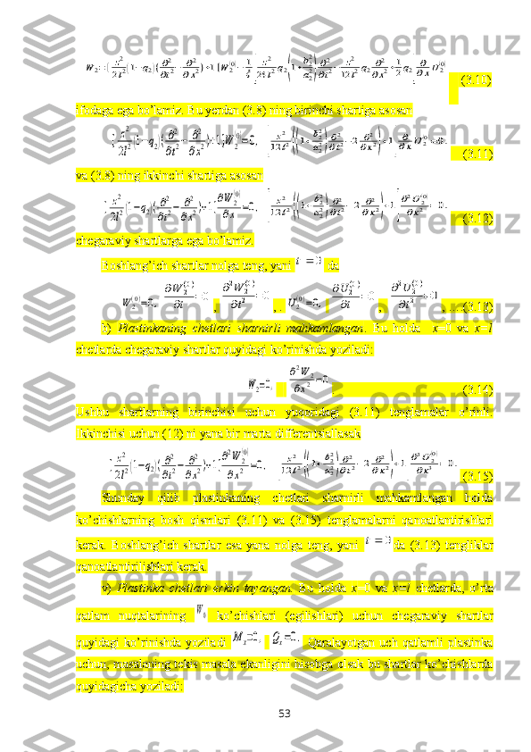 W	2=[	z2
2l2(1−q2)(∂2
∂t2−	∂2	
∂x2)+1]W	2(0)−	1
ξ[	
z2	
24	l2q2(1+b22
a22)
∂2
∂t2−	z2	
12	l2q2∂2
∂x2+1
2q2]
∂
∂xU2(0)     (3.10)
ifodaga ega bo’lamiz. Bu yerdan (3.8) ning birinchi shartiga asosan	
[	z2
2l2(1−q2)(∂2
∂t2−	∂2
∂x2)+1]W	2
(0)=0,	[	
z2	
12	l2((1+b22
a22)∂2
∂t2−2	∂2	
∂x2)+1]
∂
∂xU	2(0)=0.
    (3.11)
va (3.8) ning ikkinchi shartiga asosan	
[	z2
2l2(1−q2)(∂2
∂t2−	∂2
∂x2)+1]
∂W	2
(0)	
∂x	=0,	[	
z2	
12	l2((1+b22
a22)∂2
∂t2−2	∂2	
∂x2)+1]
∂2U	2(0)	
∂x2	=0.
    (3.12)
chegaraviy shartlarga ega bo’lamiz.
Boshlang’ich shartlar nolga teng, yani 	
0	t  da	
W	2(0)=0,	
∂W	2(0)	
∂t	=	0
, 	
∂2W	2(0)	
∂t2	=0 , . 	U2(0)=0,  	
∂U	2(0)	
∂t	=0 ,  	
∂2U	2(0)	
∂t2	=	0 , ….(3.13)
b)   Plastinkaning   chetlari   sharnirli   mahkamlangan .   Bu   holda     x =0   va   x = l
chetlarda chegaraviy shartlar quyidagi ko’rinishda yoziladi:	
W2=0,
 	
∂2W	2	
∂x2=0 .                                         (3.14)
Ushbu   shartlarning   birinchisi   uchun   yuqoridagi   (3.11)   tenglamalar   o’rinli.
Ikkinchisi uchun (12) ni yana bir marta differentsiallasak	
[	z2
2l2(1−q2)(∂2
∂t2−	∂2
∂x2)+1]
∂2W	2
(0)	
∂x2	=0,
 	[	
z2	
12	l2((1+b22
a22)∂2
∂t2−2	∂2	
∂x2)+1]
∂3U	2(0)	
∂x3	=	0.  (3.15)
Shunday   qilib   plastinkaning   chetlari   sharnirli   mahkamlangan   holda
ko’chishlarning   bosh   qismlari   (3.11)   va   (3.15)   tenglamalarni   qanoatlantirishlari
kerak.   Boshlang’ich   shartlar   esa   yana   nolga   teng,   yani  	
0	t da   (3.13)   tengliklar
qanoatlantirilishlari kerak.
v)   Plastinka   chetlari   erkin   tayangan.   Bu   holda   x =0   va   x = l   chetlarda,   o’rta
qatlam   nuqtalarining  	
W0   ko’chishlari   (egilishlari)   uchun   chegaraviy   shartlar
quyidagi   ko’rinishda   yoziladi  	
M	x=0,  	Qx=0.   Qaralayotgan   uch   qatlamli   plastinka
uchun, masalaning tekis masala ekanligini hisobga olsak bu shartlar ko’chishlarda
quyidagicha yoziladi :
53 