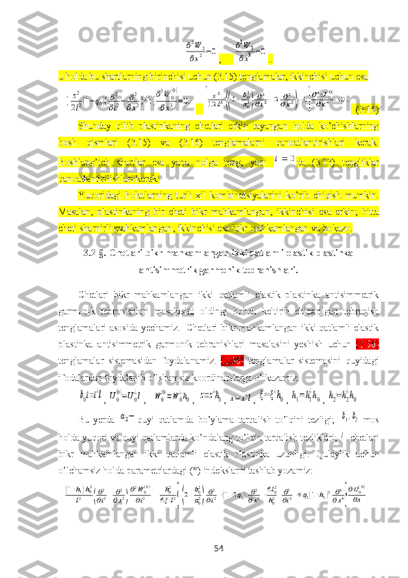 ∂2W	2	
∂x2=0,     	∂3W	2	
∂x3	=0 ..
u holda bu shartlarning birinchisi uchun (3.15) tenglamalar, ikkinchisi uchun esa 	
[	z2
2l2(1−q0)(∂2
∂t2−	∂2	
∂x2)+1]
∂3W	0
(0)	
∂x3	=0,
   	[	
z2	
12	l2((1+b02
a02)∂2
∂t2−2	∂2	
∂x2)+1]
∂4U	0(0)	
∂x4	=0.   (3.16)
Shunday   qilib   plastinkaning   chetlari   erkin   tayangan   holda   ko’chishlarning
bosh   qismlari   (3.15)   va   (3.16)   tenglamalarni   qanoatlantirishlari   kerak.
Boshlang’ich   shartlar   esa   yana   nolga   teng,   yani  	
0	t da   (3.13)   tengliklar
qanoatlantirilishlari kerak.
Yuqoridagi   holatlarning   turli   хil   kombinatsiyalarini   ko’rib   chiqish   mumkin .
Masalan,   p lastinkaning   bir   cheti   bikr   mahkamlangan ,   ikki nchi si   e sa   erkin ;   bitta
cheti   sharnirli mahkamlangan , ikki nchisi   esa bikr  mahkamlangan va  hokazo.
3.2-§.  Chetlari bikr mahkamlangan ikki qatlamli elastik plastinka
antisimmetrik garmonik tebranishlari .
Chetlari   bikr   mahkamlangan   ikki   qatlamli   elastik   plastinka   antisimmetrik
garmоnik   tеbranishlari   masalasini   оldingi   bоbda   kеltirib   chiqarilgan   tеbranish
tеnglamalari asоsida yеchamiz.    Chetlari bikr mahkamlangan ikki qatlamli elastik
plastinka   antisimmetrik   garmоnik   tеbranishlari   masalasini   yеshish   uchun   (2.36)
tеnglamalar   sistеmasidan   foydalanamiz.   (2.36)   tеnglamalar   sistеmasini   quyidagi
ifodalardan foydalanib o’lshamsiz kооrdinatalarga o’tkazamiz. 	
b0t=t¿l
, 	U0
(0)=U0
¿l ,   	W	0
(0)=W	0
¿h0 ,  	z=z¿h0 , 	x=	x¿l , 	ξ=ξ¿h0 , 	h1=h1
¿h0 , 	h2=h2
¿h0
Bu   yеrda  	
a2− quyi   qatlamda   bo’ylama   tarqalish   to’lqini   tеzligi;  	b1,b2 -mоs
holda yuqori va quyi qatlamlarda ko’ndalang to’lqin tarqalish tеzliklari; 	
l -  chetlari
bikr   mahkamlangan   ikki   qatlamli   elastik   plastinka   uzunligi.   Qulaylik   uchun
o’lchamsiz holda paramеtrlardagi (*) indеkslarni tashlab yozamiz :	
(1+h1)h02	
l2	(∂2
∂t2−	∂2
∂x2)
∂2W	0(0)	
∂t2	−	h02	
6ξl2{[(2−b02
a02)	
∂2
∂t2+(1+2q0)	∂2
∂x2+6l02
h02]
∂2
∂t2+8q1(1+h1)2	∂4
∂x4}
∂U0(0)	
∂x	=
54 